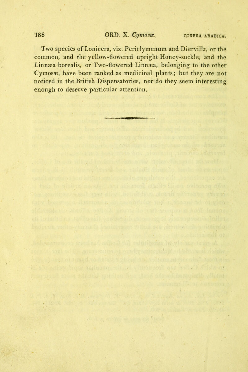 Two species of Lonicera, viz. Periclymenum and Diervilla, or the common^ and the yellow-flowered upright Honey-suckle^ and the Linnasa borealis:, or Two-flowered Linnasa^ belonging to the other Cymosse^ have been ranked as medicinal plants; but they are not noticed in the British Dispensatories, nor do they seem interesting enough to deserve particular attention.