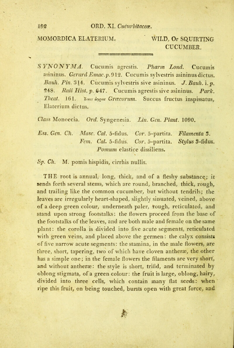MOMORDICA ELATERIUMr ' WILD, Or SQUIRTING CUCUMBER. SYNONYM A. Cucumis agrestis. Pharm Loncl. Cucumis asininus. Gerard Emac.p. 912. Cucumis sylvestris asininus dictus. Bauh. Pin. 314. Cucumis sylvestris sive asininus. J. Bauh. i.p. 248. Bait Hist. p. 647. Cucumis agrestis sive asininus. Park. Theat. 161. 2/ms ay^ios Greecorum. Succus fructus inspissatus, Elaterium dictus. Class Monoecia. Ord. Syngenesia. Lin. Gen. Plant. 1090. Ess. Gen. Ch. Masc. Cal. 5-fidus. Cor. 5-partita. Filamenta 3. Fem. Cal. 5-fidus. Cor. 5-partita. Stylus 3-fidus. Pomum elastice dissiliens. Sp. Ch. M. pomis hispidis, cirrhis nullis. THE root is annual, long, thick, and of a fleshy substance; it sends forth several stems, which are round, branched, thick, rough, and trailing like the common cucumber, but without tendrils; the leaves are irregularly heart-shaped, slightly sinuated, veined, above of a deep green colour, underneath paler, rough, reticulated, and stand upon strong footstalks: the flowers proceed from the base of the footstalks of the leaves, and are both male and female on the same plant: the corolla is divided into five acute segments, reticulated with green veins, and placed above the germen: the calyx consists of five narrow acute segments: the stamina, in the male flowers, are three, short, tapering, two of which have cloven antherse, the other has a simple one; in the female flowers the filaments are very short, and without antherae: the style is short, trifid, and terminated by oblong stigmata, of a green colour: the fruit is large, oblong, hairy, divided into three cells, which contain many flat seeds: when ripe this fruit, on being touched, bursts open with great force, and