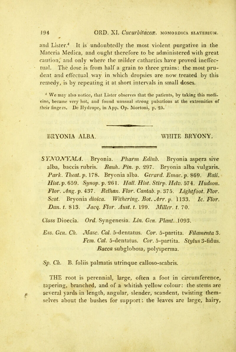and Lister.d It is undoubtedly the most violent purgative in the Materia Medica, and ought therefore to be administered with great caution,, and only where the milder cathartics have proved ineffec- tual. The dose is from half a grain to three grains: the most pru- dent and effectual way in which dropsies are now treated by this remedy., is by repeating it at short intervals in small doses. d We may also notice, that Lister observes that the patients, by taking this medi- cine, became very hot, and found unusual strong pulsations at the extremities of their fingers. De Hydrope, in App. Op. Mortoni, p. 25. BRYONIA ALBA. WHITE BRYONY. SYNONYJVIA. Bryonia. Pharm Edirib. Bryonia aspera sive alba, baccis rubris. Bauh. Pin. p. 297. Bryonia alba vulgaris. Park. Theat.p. 178. Bryonia alba. Gerard. Emac. p. 869. Raii. Hist.p. 659. Synop. p. 261. Hall. Hist. Stirp. Helv. 574. Hudson. Flor. Ang. p. 437. Relhan. Flor. Cantab, p. 375. Lightfoot. Flor. Scot. Bryonia dioica. Withering. Bot. Arr. p. 1133. Ic. Flor. Dan. t. 813. Jacq. Flor. Aust. t. 199. Miller, t. 70. Class Dioecia. Ord. Syngenesia. Lin. Gen. Plant. .\093. Ess. Gen. Ch. Masc. Cal. 5-dentatus. Cor. 5-partita. Filamenta 3. Fern. Cal. 5-dentatus. Cor. 5-partita. Stylus 3-fidus. Bacca subglobosa, polysperma. Sp. Ch. B. foliis palmatis utrinque calloso-scabris. THE root is perennial, large, often a foot in circumference, tapering, branched, and of a whitish yellow colour: the stems are several yards in length, angular, slender, scandent, twisting them- selves about the bushes for support: the leaves are large, hairy.