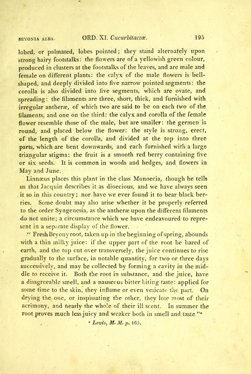ORD.XI. Cucurbit acecc. 195 lobed, or palmated, lobes pointed; they stand alternately upon strong hairy footstalks: the flowers are of a yellowish green colour, produced in clusters at the footstalks of the leaves, and are male and female on different plants: the calyx of the male flowers is bell- shaped, and deeply divided into five narrow pointed segments: the corolla is also divided into five segments, which are ovate, and spreading: the filaments are three, short, thick, and furnished with irregular antherse, of which two are said to be on each two of the filaments, and one on the third: the calyx and corolla of the female flower resemble those of the male, but are smaller: the germen is round, and placed below the flower: the style is strong, erect, of the length of the corolla, and divided at the top into three parts, which are bent downwards, and each furnished with a large triangular stigma: the fruit is a smooth red berry containing five or six seeds. It is common in woods and hedges, and flowers in May and June. Linnaeus places this plant in the class Monoecia, though he tells us that Jacquin describes it as dioecious, and we have always seen it so in this country; nor have we ever found it to bear black ber- ries. Some doubt may also arise whether it be properly referred to the order Syngenesia, as the antherae upon the different filaments do not unite; a circumstance which we have endeavoured to repre- sent in a separate display of the flower. “ Fresh Bryony root, taken up in the beginning of spring, abounds with a thin milky juice: if the upper part of the root be bared of earth, and the top cut over transversely, the juice continues to rise gradually to the surface, in notable quantity, for two or three days successively, and may be collected by forming a cavity in the mid- dle to receive it. Both the root in substance, and the juice, have a disagreeable smell, and a nauseous bitter biting taste: applied for some time to the skin, they inflame or even vesicate the part. On drying the one, or inspissating the other, they lose most of their acrimony, and nearly the whole of their ill scent. In summer the root proves much less juicy and weaker both in smell and taste/’* a Lewis7 M* M- p. 165.