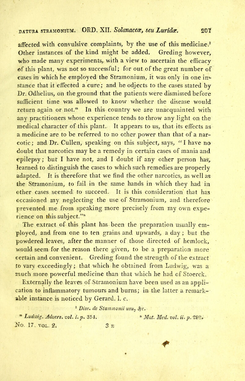 affected with convulsive complaints, by the use of this medicine.1 Other instances of the kind might be added. Greding however, who made many experiments, with a view to ascertain the efficacy of this plant, was not so successful; for out of the great number of eases in which he employed the Stramonium, it was only in one in*- stance that it effected a cure; and heodjects to the cases stated by Dr. Odhelius, on the ground that the patients were dismissed before sufficient time was allowed to know whether the disease would return again or not.111 In this country we are unacquainted with any practitioners whose experience tends to throw any light on the medical character of this plant. It appears to us, that its effects as a medicine are to be referred to no other power than that of a nar- cotic; and Dr. Cullen, speaking on this subject, says, ccl have no doubt that narcotics may be a remedy in certain cases of mania and epilepsy; but I have not, and I doubt if any other person has, learned to distinguish the cases to which such remedies are properly adapted. It is therefore that we find the other narcotics, as well as the Stramonium, to fail in the same hands in which they had in other cases seemed to succeed. It is this consideration that has occasioned my neglecting the use of Stramonium, and therefore prevented me from speaking more precisely from my own expe- rience on this subject.”11 The extract of this plant has been the preparation usually em- ployed, and from one to ten grains and upwards, a day; but the powdered leaves, after the manner of those directed of hemlock, would seem for the reason there given, to be a preparation more certain and convenient. Greding found the strength of the extract to vary exceedingly; that which he obtained from Ludwig, was a much more powerful medicine than that which he had of Stoerck. Externally the leaves of Stramonium have been used as an appli- cation to inflammatory tumours and burns; in the latter a remark- able instance is noticed by Gerard. 1. c. 1 Diss, de Starnmonii usu: fyc* m Ludzcig. Advers, vol, u p, 354, n Mat Med, vol, ii, p, 28S*