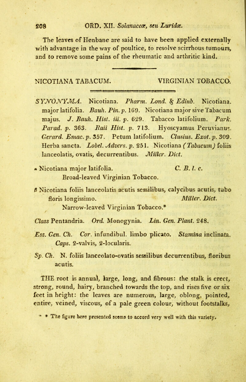 The leaves of Henbane are said to have been applied externally with advantage in the way of poultice, to resolve scirrhous tumours, and to remove some pains of the rheumatic and arthritic kind. NICOTIANA TABACUM. VIRGINIAN TOBACCO. SYNONYMA. Nicotiana. Pharm. Lond. 8$ Edinb. Nicotiana. major latifolia. Bauh. Pin. p. 169. Nicotiana major sive Tabacum majus. J. Bauh. Hist. Hi. p. 629. Tabacco latifolium. Park. Par ad. p. 363. Baii Hist. p. 713. Hyoscyamus Peruvianus. Gerard. Ernac.p. 357. Petum latifolium. Clusius. Exot.p. 309. Herba sancta. Lobtl. Advers. p. 251. Nicotiana (Tabacum) foliis lanceolatis, ovatis, decurrentibus. Miller. Diet. * Nicotiana major latifolia. C. B. 1. c. Broad-leaved Virginian Tobacco. Nicotiana foliis lanceolatis acutis sessilibus, calycibus acutis, tube floris longissimo. Miller. Diet. Narrow-leaved Virginian Tobacco.* Class Pentandria. Ord. Monogynia. Lin. Gen. Plant. 248. Ess. Gen. Ch. Cor. infundibul. limbo plicato. Stamina inclinata. Caps. 2-valvis, 2-locularis. Sp. Ch. N. foliis lanceolato-ovatis sessilibus decurrentibus, floribus acutis. THE root is annual, large, long, and fibrous: the stalk is erect, strong, round, hairy, branched towards the top, and rises five or six feet in height: the leaves are numerous, large, oblong, pointed, entire, veined, viscous, of a pale green colour, without footstalks, * * The figure here presented seems to accord very well with this variety.