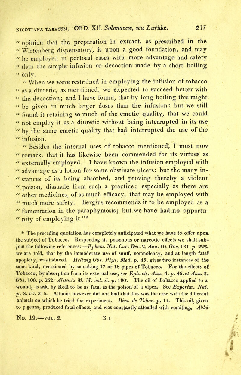 u opinion that the preparation in extract, as prescribed in the “ Wirtenberg dispensatory, is upon a good foundation, and may be employed in pectoral cases with more advantage and safety «■ than the simple infusion or decoction made by a short boiling only. ce When we were restrained in employing the infusion of tobacco “ as a diuretic, as mentioned, we expected to succeed better with the decoction; and I have found, that by long boiling this might «■ be given in much larger doses than the infusion: but we still ^ found it retaining so much of the emetic quality, that we could “ not employ it as a diuretic without being interrupted in its use /<r by the same emetic quality that had interrupted the use of the u infusion. “ Besides the internal uses of tobacco mentioned, I must now remark, that it has likewise been commended for its virtues as “externally employed. I have known the infusion employed with “ advantage as a lotion for some obstinate ulcers: but the many in- stances of its being absorbed, and proving thereby a violent « poison, dissuade from sucfi a practice; especially as there are « other medicines, of as much efficacy, that may be employed with much more safety. Bergius recommends it to be employed as a “ fomentation in the paraphymosis; but we have had no opportu- “ nity of employing it.”* * The preceding quotation has completely anticipated what we have to offer upon the subject of Tobacco. Respecting its poisonous or narcotic effects we shall sub- join the following references:—Ephem. Nat. Cur. Dec. 2. Ann. 10. Obs. 131. p. 222. we are told, that by the immoderate use of snuff, somnolency, and at length fatal apoplexy, was induced. Hellwig Obs. Phys. Med. p. 45. gives two instances of the same kind,, occasioned by smoaking 17 or 18 pipes of Tobacco* For the effects of Tobacco, by absorption from its external use, see Eph. cit. Ann. 4. p. 46. et Ann. 2. Obs. 108. p. 262. Alston's M. M. vol. it. p. 190. The oil of Tobacco applied to a wound, is said by Redi to be as fatal as the poison of a viper. See Experim. Nat. p. 8. 5Q. 315. Albinus however did not find that this was the case with the different animals on which he tried the experiment. Diss. de Tobac. p* 11. This oil, given to pigeons, produced fatal effects, and was constantly attended with vomiting. Abba