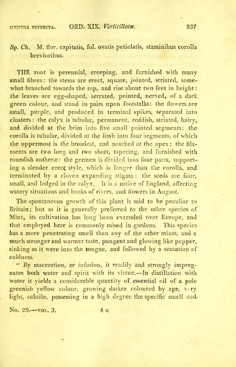 Sp. Ch. M. flor. capitatis, fol. ovatis petiolatis, staminibus corolla brevioribus. THE root is perennial,, creeping, and furnished with many- small fibres: the stems are erect, square, jointed, striated, some- what branched towards the top, and rise about two feet in height: the leaves are egg-shaped, serrated, pointed, nerved, of a dark green colour, and stand in pairs upon footstalks: the flowers are small, purple, and produced in terminal spikes, separated into clusters: the calyx is tubular, permanent, reddish, striated, hairy, and divided at the brim into five small pointed segments: the corolla is tubular, divided at the limb into four segments, of which the uppermost is the broadest, and notched at the apex: the fila- ments are two long and two short, tapering, and furnished with roundish anthers: the gerrnen is divided into four parts, support- ing a slender erect style, which is longer than the corolla, and terminated by a cloven expanding stigma : the seeds are four, small, and lodged in the calyx. It is a native of England, affecting watery situations and banks of rivers, and flowers in August. The spontaneous growth of this plant is said to be peculiar to Britain; but as it is generally preferred to the other species of Mint, its cultivation has long been extended over Europe, and that employed here is commonly raised in gardens. This species has a more penetrating smell than any of the other mints, and a much stronger and warmer taste, pungent and glowing like pepper, sinking as it were into the tongue, and followed by a sensation of coldness. “ By maceration, or infusion, it readily and strongly impreg- nates both water and spirit with its virtue.—In distillation with water it yields a considerable quantity of essential oil of a pale greenish yellow colour, growing darker coloured by age, very light, subtile, possessing in a high degree the specific smell and