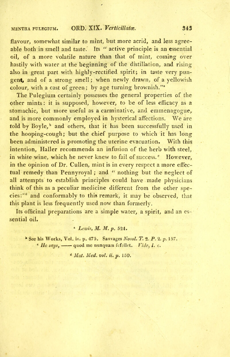 mentha pulegium. ORD. XIX. Verticillatce. 34% flavour, somewhat similar to mint, but more acrid, and less agree- able both in smell and taste. Its active principle is an essential oil, of a more volatile nature than that of mint, coming over hastily with water at the beginning of the distillation, and rising also in great part with highly-rectified spirit; in taste very pun- gent, and of a strong smell; when newly drawn, of a yellowish colour, with a cast of green; by age turning brownish.”2 The Pulegium certainly possesses the general properties of the other mints: it is supposed, however, to be of less efficacy as a stomachic, but more useful as a carminative, and emmenagogue, and is more commonly employed in hysterical affections. We are told by Boyle,b and others, that it has been successfully used in the hooping-cough; but the chief purpose to which it has long been administered is promoting the uterine evacuation. With this intention, Haller recommends an infusion of the herb with steel, in white wine, which he never knew to fail of success.c However, in the opinion of Dr. Cullen, mint is in every respect a more effec- tual remedy than Pennyroyal; and “ nothing but the neglect of all attempts to establish principles could have made physicians think of this as a peculiar medicine different from the other spe- cies :’rd and conformably to this remark, it may be observed, that this plant is less frequently used now than formerly. Its officinal preparations are a simple water, a spirit, and an es- sential oil. a Lewis, M. M. p. 524. h See his Works, Vol. iv. p. 475. Sauvages No sol. T. 2. P. 2. p. 157. c He says, quod me nunquam fefellet. Vide, L c. d Mat. Med. vol. ii. p. 150.
