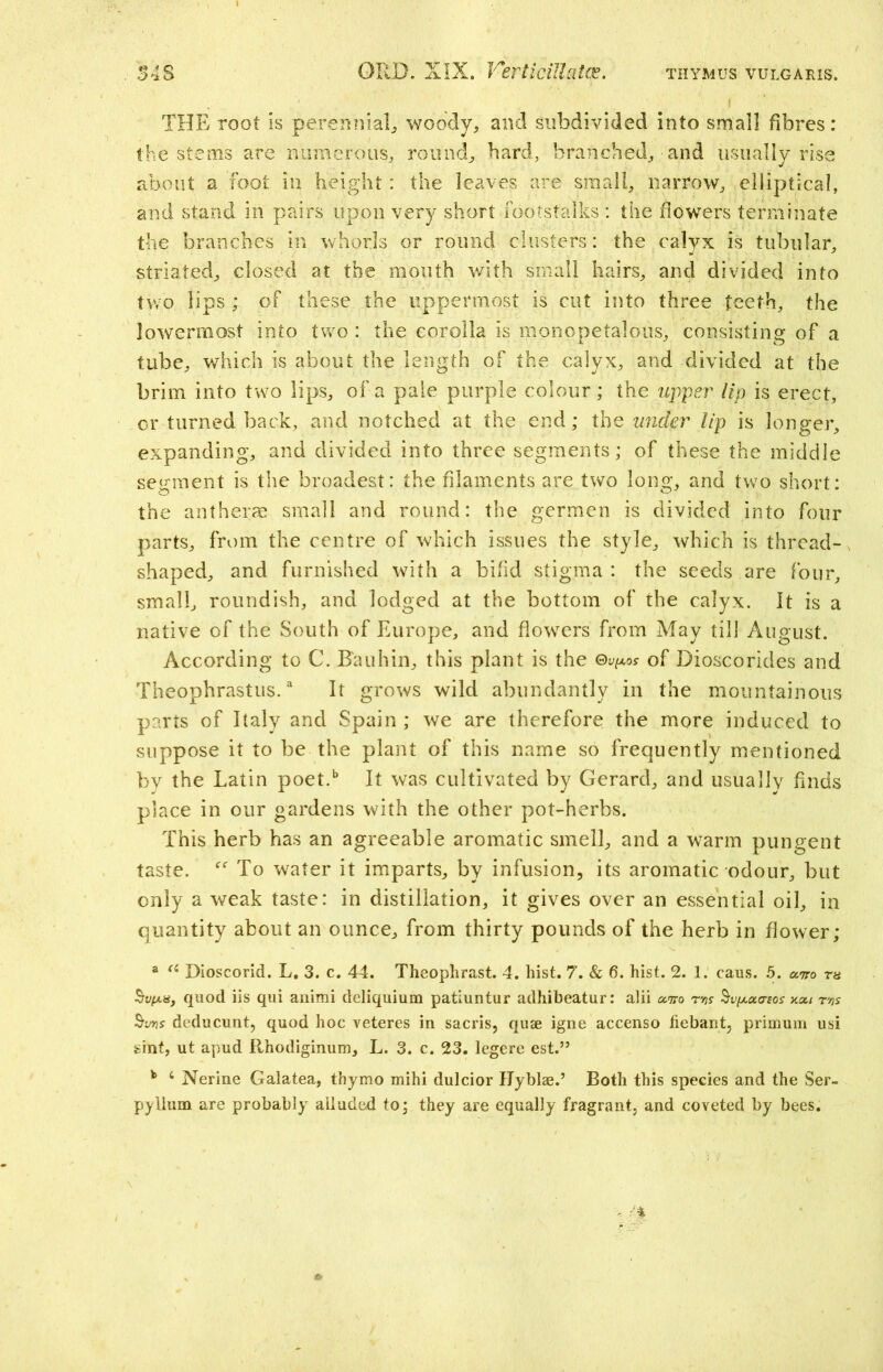 THE root is perennial, woody, and subdivided into small fibres: the stems are numerous, round, bard, branched, and usually rise about a foot in height : the leaves are small, narrow, elliptical, and stand in pairs upon very short footstalks : the flowers terminate the branches in whorls or round clusters: the calyx is tubular, striated, closed at the mouth with small hairs, and divided into two lips ; of these the uppermost is cut into three teeth, the lowermost into two : the corolla is monopetalons, consisting of a tube, which is about the length of the calyx, and divided at the brim into two lips, of a pale purple colour; the upper lip is erect, or turned back, and notched at the end; the under lip is longer, expanding, and divided into three segments; of these the middle segment is the broadest: the filaments are two long, and two short: the antherm small and round: the germen is divided into four parts, from the centre of which issues the style, which is thread- shaped, and furnished with a bifid stigma : the seeds are four, small, roundish, and lodged at the bottom of the calyx. It is a native of the South of Europe, and flowers from May til] August. According to C. Bauhin, this plant is the ©v^os of Dioscorides and Theophrastus.3 It grows wild abundantly in the mountainous parts of Italy and Spain ; we are therefore the more induced to suppose it to be the plant of this name so frequently mentioned by the Latin poet.b It was cultivated by Gerard, and usually finds place in our gardens with the other pot-herbs. This herb has an agreeable aromatic smell, and a warm pungent taste. “ To water it imparts, by infusion, its aromatic odour, but only a weak taste: in distillation, it gives over an essential oil, in quantity about an ounce, from thirty pounds of the herb in flower; a a Dioscorid. L. 3. c. 44. Theophrast. 4. hist. 7. & 6. hist. 2. 1. cans. 5. xtco ra §vfA.a, quod iis qui anirai deliquium patiuntur adhibeatur: alii xiro r'ns ^v^xa-sos kxi tvs SW deducunt, quod hoc veteres in sacris, quae igne accenso tiebant, primum usi sint, ut apud Rhodiginum, L. 3. c. 23. legere est.” k 4 Nerine Galatea, thymo mihi dulcior Hyblae.’ Both this species and the Ser- pyllum are probably alluded to; they are equally fragrant, and coveted by bees.