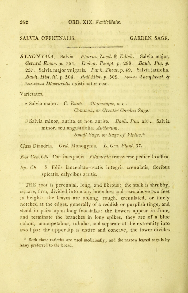 SALVIA OFFICINALIS; GARDEN. SAGE. SYNONYAL4. Salvia. Pharm. Zo/zrl. § Editib. Salvia major. Gerard Emac. p. 764. Dodon. Pempt. p. 288. Bauh. Pin. p. 237. Salvia major vulgaris. Park. Theal.p. 49. Salvia latifolia. Pauli. Hist. m. p. 304. p. 509. Theophrast. e\t\t<r<p*xof Dioscoridis existimatur esse. Varietates, * Salvia major. C. Bauh. Aliorunique, s. c.. Commonor Greater Garden Sage. £ Salvia minor, aurita. et non aurita. Bauh. Pin. 237. Salvia minor, seu an gust i folia, Audtorum. Small Sage, or Sage of Virtue.* Class Diandria. Ord. Monogynia. L. Gen. Plant. 37. Ess. Gen. Ch. Cor. inasqualis. Filament a transverse pedicel lo affixa. Sp. Ch. S. foliis lanceolato-ovatis integris crenulatis, floribus spicatis, calycibus acutis. THE root is perennial, long, and fibrous; the stalk is shrubby, square, firm, divided into many branches, and rises above two feet in height: the leaves are oblong, rough, crenulated, or finely notched at the edges, generally of a reddish or purplish tinge, and stand in pairs upon long footstalks: the flowers appear in June, and terminate the branches in long spikes, they are of a blue colour, monopetalous, tubular, and separate at the extremity into two lips; the upper lip is entire and concave, the lower divides * Roth these varieties are used medicinally; and the narrow leaved sage is by nany preferred to the broad.