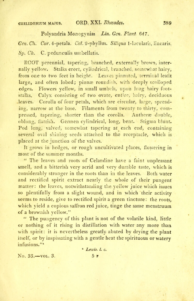 Polyandria Monogynia: Lin. Gen. Plant 647. Gen. Ch. Cor. 4-petala. Cal. 2-phyllus. Siliqua 1-1 ocularis, linearis. Sp. Ch. C. pedunculis umbellatis. ROOT perenniaL tapering., branched, externally brown, inter- nally yellow. Stalks erect, cylindrical, branched, somewhat hairy, from one to two feet in height. Leaves pinnated, terminal lealit large, and often lobed; pinnae roundish, with deeply scolloped edges. Flowers yellow, in small umbels, upon long hairy foot- stalks. Calyx consisting of two ovate, entire, hairy, deciduous .leaves. Corolla of four petals, which are circular, large, spread- ing, narrow at the base. Filaments from twenty to thirty, com- pressed, tapering, shorter than the corolla. Antherae double, oblong, flattish. Germen cylindrical, long, bent. Stigma blunt. Pod long, valved, somewhat tapering at each end, containing several oval shining seeds attached to the receptacle, which is placed at the junction of the valves. It grows in hedges, or rough uncultivated places, flowering in most of the summer months. The leaves and roots of Celandine have a faint unpleasant smell, and a bitterish very acrid and very durable taste, which is considerably stronger in the roots than in the leaves. Roth water and rectified spirit extract nearly the whole of their pungent matter: the leaves, notwithstanding the. yellow juice which issues so plentifully from a slight wound, and in which their activity seems to reside, give to rectified spirit a green tincture: the roots, which yield a copious saffron red juice, tinge the same menstruum of a brownish yellow.” The pungency of this plant is not of the volatile kind, little or nothing of it rising in distillation with water any more than with spirit: it is nevertheless greatly abated by drying the plant itself, or by inspissating with a gentle heat the spirituous or watery infusions.”1 No. 33.—vol. 3. a Lewis, l. c. 5 f