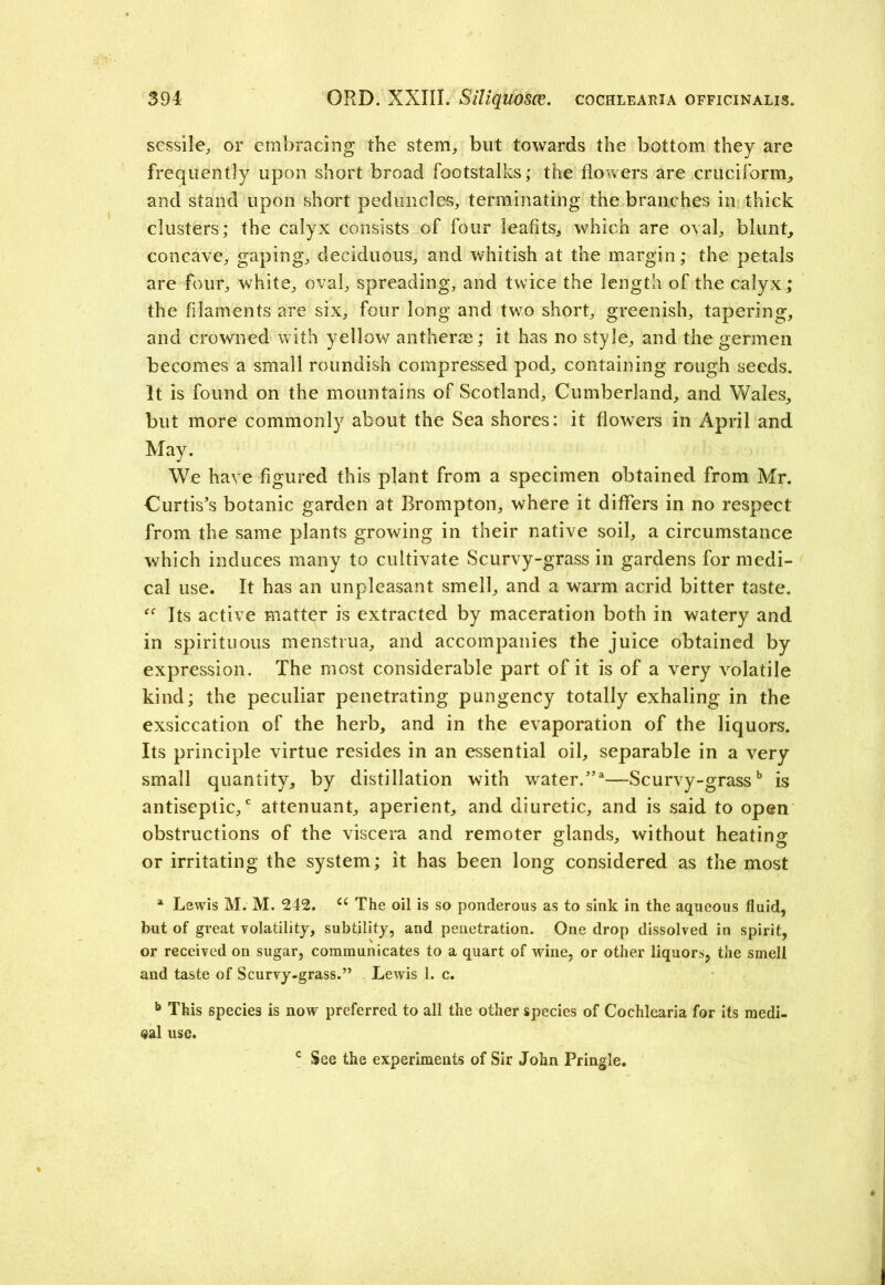 sessile, or embracing the stem, but towards the bottom they are frequently upon short broad footstalks; the flowers are cruciform, and stand upon short peduncles, terminating the branches in thick clusters; the calyx consists of four leafits, which are oval, blunt, concave, gaping, deciduous, and whitish at the margin; the petals are four, white, oval, spreading, and twice the length of the calyx; the filaments are six, four long and two short, greenish, tapering, and crowned with yellow an therm; it has no style, and the germen becomes a small roundish compressed pod, containing rough seeds. It is found on the mountains of Scotland, Cumberland, and Wales, but more commonly about the Sea shores: it flowers in April and May. We have figured this plant from a specimen obtained from Mr. Curtis’s botanic garden at Brompton, where it differs in no respect from the same plants growing in their native soil, a circumstance which induces many to cultivate Scurvy-grass in gardens for medi- cal use. It has an unpleasant smell, and a warm acrid bitter taste. Its active matter is extracted by maceration both in watery and in spirituous menstrua, and accompanies the juice obtained by expression. The most considerable part of it is of a very volatile kind; the peculiar penetrating pungency totally exhaling in the exsiccation of the herb, and in the evaporation of the liquors. Its principle virtue resides in an essential oil, separable in a very small quantity, by distillation with water/*—Scurvy-grassb is antiseptic/ attenuant, aperient, and diuretic, and is said to open obstructions of the viscera and remoter glands, without heating or irritating the system; it has been long considered as the most a Lewis M. M. 242. C( The oil is so ponderous as to sink in the aqueous fluid, but of great volatility, subtility, and penetration. One drop dissolved in spirit, or received on sugar, communicates to a quart of wine, or other liquors, the smell and taste of Scurvy-grass.” Lewis 1. c. b This species is now preferred to all the other species of Cochlearia for its medi- cal use. c See the experiments of Sir John Pringle.