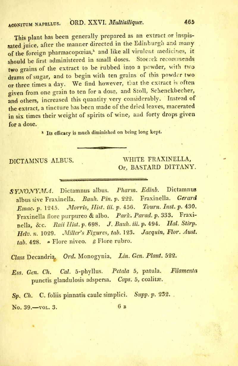 ACONITUM napellus. This plant has been generally prepared as an extract or inspis- sated juice, after the manner directed in the Edinburgh and many of the foreign pharmacopoeias,11 and like all virulent medicines, it should be first administered in small doses. Stoerck recommends two grains of the extract to be rubbed into a powder, with two drams of sugar, and to begin with ten grains of this powder two or three times a day. We find however, that the extract is often given from one grain to ten for a dose, and Stoll, Schenckbecher, and others, increased this quantity very considerably. Instead of the extract, a tincture has been made of the dried leaves, macerated in six times their weight of spirits of wine, and forty drops given for a dose. k Its efficacy is much diminished on being long kept. DICTAMNUS ALBUS. WHITE FRAXINELLA, Or, BASTARD DITTANY. 8YJYONYMA. Dictamnus albus. Fliarm. Eclinb. Dictamnus albus sive Fraxinella. Bank. Pin. p. 222. Fraxinella. Gerard Emac. p. 1245. Morris, Hist. iii. p. 456. Tourn. Inst. p. 430. Fraxinella flore purpureo & albo. Park. Parad. p. 333. Fraxi- nella, &c. Ran Hist.p. 698. J. Bauh. iil p. 494. Hal. Stirp. Helv. n. 1029. Miller's Figures, tab. 123. Jacquin, Flor. Aust. tab. 428. « Flore niveo. £ Flore rubro. Class Decandriq. Ord. Monogynia. Lin. Gen. Plant. 522. Ess. Gen. Ch, Cal. 5-phyllus. Petala 5, patula. Filament a punctis glandulosis adspersa. Caps. 5, coalitae. Sp. Ch. C. foliis pinnatis caule simplici. Supp. p. 232.