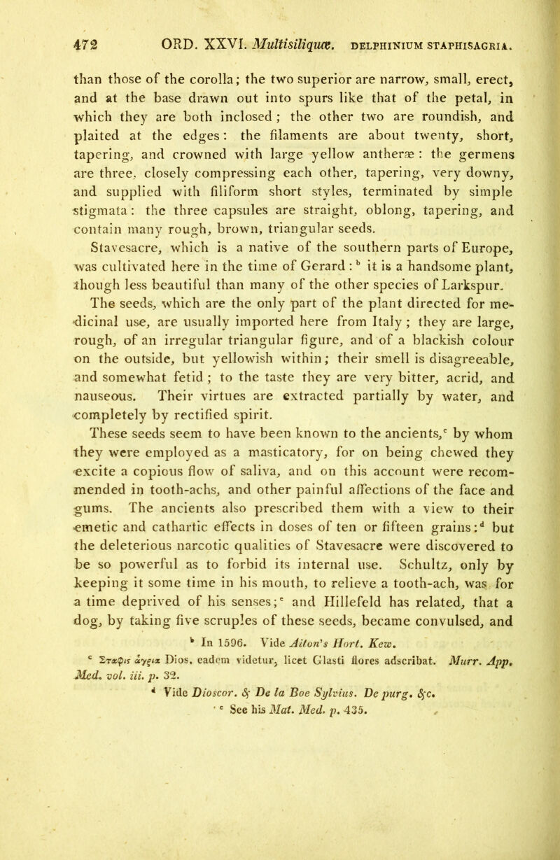 than those of the corolla; the two superior are narrow, small, erect, and at the base drawn out into spurs like that of the petal, in which they are both inclosed ; the other two are roundish, and plaited at the edges: the filaments are about twenty, short, tapering, and crowned with large yellow antherse : the germens are three, closely compressing each other, tapering, very downy, and supplied with filiform short styles, terminated by simple stigmata: the three capsules are straight, oblong, tapering, and contain many rough, brown, triangular seeds. Stavesacre, which is a native of the southern parts of Europe, was cultivated here in the time of Gerard :b it is a handsome plant, though less beautiful than many of the other species of Larkspur. The seeds, which are the only part of the plant directed for me- dicinal use, are usually imported here from Italy; they are large, rough, of an irregular triangular figure, and of a blackish colour on the outside, but yellowish within; their smell is disagreeable, and somewhat fetid; to the taste they are very bitter, acrid, and nauseous. Their virtues are extracted partially by water, and completely by rectified spirit. These seeds seem to have been known to the ancients/ by whom they were employed as a masticatory, for on being chewed they excite a copious flow of saliva, and on this account were recom- mended in tooth-achs, and other painful affections of the face and gums. The ancients also prescribed them with a view to their emetic and cathartic effects in doses of ten or fifteen grains/ but the deleterious narcotic qualities of Stavesacre were discovered to be so powerful as to forbid its internal use. Schultz, only by Leeping it some time in his mouth, to relieve a tooth-ach, was for a time deprived of his senses/ and Hillefeld has related, that a dog, by taking five scruples of these seeds, became convulsed, and k In 1596. Vide Alton's Hort. Kew. c 2rxtyis aygix Dios, cadcm videturj licet Glasti flores adscribat. Murr. App, Med+ vol. iii. p. 32. 4 Vide Dioscor. Sf De la Boe Sylvius. De purg, $c. ■c See his Mat. Med. p. 435.