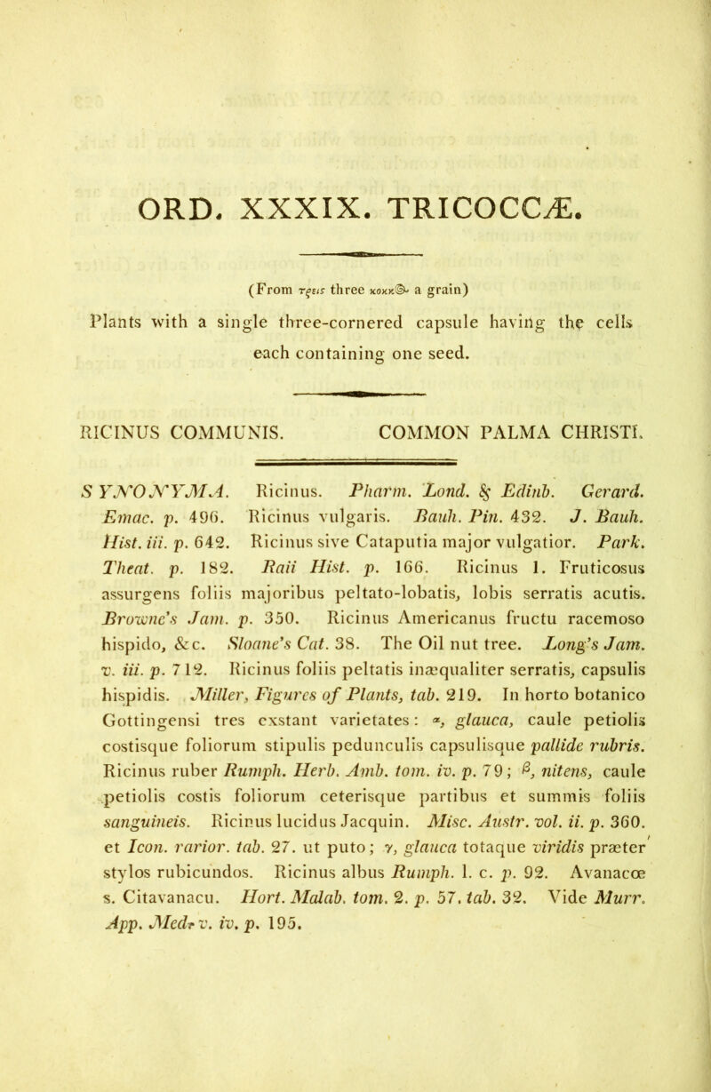 ORD. XXXIX. TRICOCC^; mmam (From rgets three kokyJ& a grain) Plants with a single three-cornered capsule having the cells each containing one seed. RICINUS COMMUNIS. COMMON PALMA CHRIST!. S YNONYMA. Ricinus. Pliarm. Lond. 8$ Ediiib. Gerard. Emac. p. 496. Ricinus vulgaris. Pauli. Pin. 432. J. Bauh. Hist. iii. p. 642. Ricinus sive Cataputia major vulgatior. Park. Tlieat. p. 182. Raii Hist. p. 166. Ricinus 1. Fruticosus assurgens foliis majoribus peltato-lobatis, lobis serratis acutis. Browne's Jam. p. 350. Ricinus Americanus fructu racemoso hispido, &c. Sloane's Cat. 38. The Oil nut tree. Long's Jam. v. iii. p. 712. Ricinus foliis peltatis insequaliter serratis, capsulis hispidis. JVIiller, Figures of Plants, tab. 219. In horto botanico Gottingensi tres cxstant varietates: glauca, caule petiolis costisque foliorum stipulis pedunculis capsulisque pallide rubris. Ricinus ruber Rumph. Herb. Amb. tom. iv. p. 79; nitens, caule petiolis costis foliorum ceterisque partibus et summis foliis sanguineis. Ricinus lucid us Jacquin. Misc. Austr. vol. ii. p. 360. et Icon, rarior. tab. 27. ut puto; y, glauca totaque viridis praeter stylos rubicundos. Ricinus albus Rumph. 1. c. p. 92. Avanacce s. Citavanacu. Hort. Malab. tom. 2. p. 57. tab. 32. Vide Murr.
