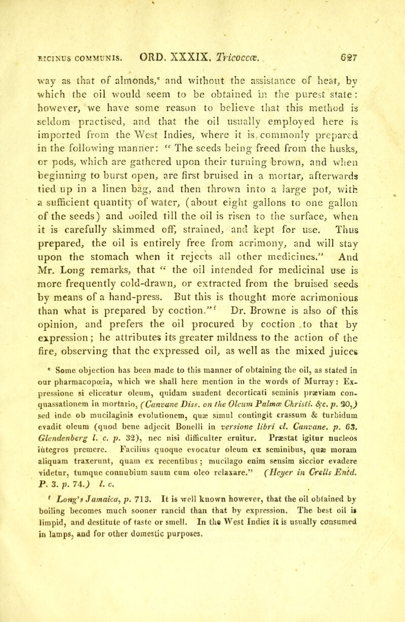way as that of almonds/ and without the assistance of heat, by which the oil would seem to be obtained in the purest state : however, we have some reason to believe that this method is seldom practised, and that the oil usually employed here is imported from the West Indies, where it is commonly prepared in the following manner: The seeds being freed from the husks, or pods, which are gathered upon their turning brown, and when beginning to burst open, are first bruised in a mortar, afterwards tied up in a linen bag, and then thrown into a large pot, with a sufficient quantity of water, (about eight gallons to one gallon of the seeds) and ooiled till the oil is risen to the surface, when it is carefully skimmed off, strained, and kept for use. Thus prepared, the oil is entirely free from acrimony, and will stay upon the stomach when it rejects all other medicines.” And Mr. Long remarks, that “ the oil intended for medicinal use is more frequently cold-drawn, or extracted from the bruised seeds by means of a hand-press. But this is thought more acrimonious than what is prepared by coction,”f Dr. Browne is also of this opinion, and prefers the oil procured by coction to that by expression; he attributes its greater mildness to the action of the fire, observing that the expressed oil, as well as the mixed juices * Some objection has been made to this manner of obtaining the oil, as stated in our pharmacopoeia, which we shall here mention in the words of Murray: Ex- pression si eliceatur oleum, quidam suadent decorticati seminis praeviam con- quassationem in mortario, (Canvane Diss. on the Oleum Palma: Christi. &;c. p. 30,) sed inde ob mucilaginis evolutionem, quae simul contingit crassum & turbidum evadit oleum (quod bene adjecit Bonelli in versione libri cl. Canvane. p. 63„ Glendenberg l. c. p. 32), nec nisi difficulter eruitur. Fraestat igitur nucleos ihtegros premere. Facilius quoque evocatur oleum ex seminibus, quae moram aliquam traxerunt, quam ex recentibus; mucilago enim sensim siccior evadere videtur, tumquc connubium suum cum oleo relaxare.” (Heyer in Crells EntcL P. 3. p. 74 .) l. c. f Long’s Jamaica, p. 713. It is well known however, that the oil obtained by boiling becomes much sooner rancid than that by expression. The best oil is limpid, and destitute of taste or smell. In the West Indies it is usually consumed in lamps, and for other domestic purposes.