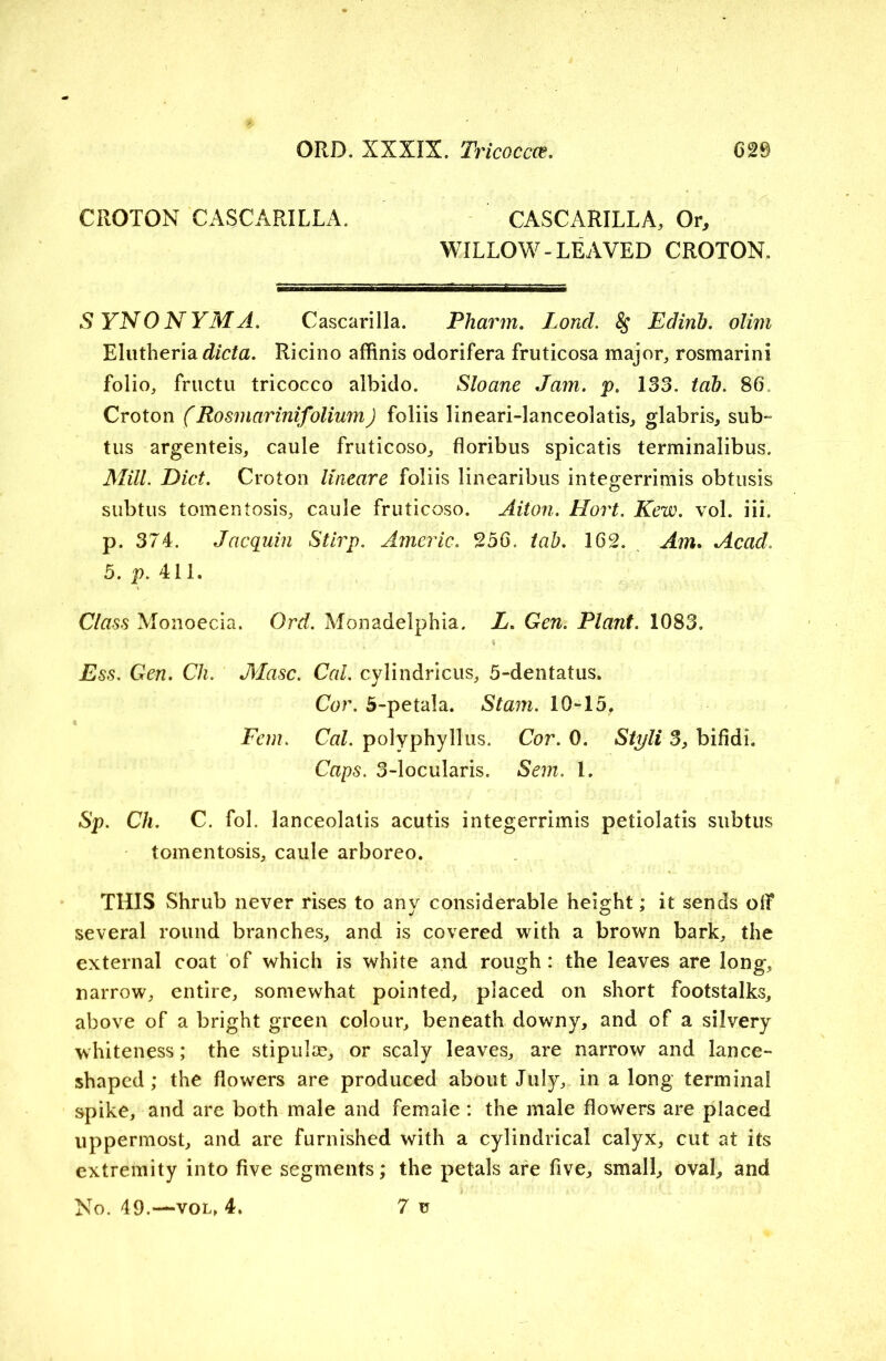 CROTON CASCARILLA. CASCARILLA, Or, WILLOW-LEAVED CROTON. SYNONYM A. Cascarilla. Pharm, Loud. § Edinb. olim Elutheria dicta. Ricino affinis odorifera fruticosa major,, rosmarinl folio, fructu tricocco albido. Sloane Jam. p. 133. tab. 86„ Croton (Rosmarinifolium) foliis lineari-lanceolatis, glabris, sub- tus argenteis, caule fruticoso, floribus spicatis terminalibus. Mill. Diet. Croton lineare foliis linearibus integerrimis obtusis subtus tomentosis, caule fruticoso. Aiton. Hort. Kew. vol. iii. p. 374. Jacquin Stirp. Americ. 256. tab. 162. Am. Acad. 5. p. 411. Class Monoecia. Ord. Monadelphia. L. Gen. Plant. 1083. •' . % ; Ess. Gen. Ch. Masc. Cal. cylindricus, 5-dentatus. Cor. 5-petala. Stam. 10-15. Fern. Cal. polyphyllus. Cor. 0. Sti/li 3, bifidi. Caps. 3-locularis. Sem. 1. Sp. Ch. C. fol. lanceolatis acutis integerrimis petiolatis subtus tomentosis, caule arboreo. THIS Shrub never rises to any considerable height; it sends olf several round branches, and is covered with a brown bark, the external coat of which is white and rough: the leaves are long, narrow, entire, somewhat pointed, placed on short footstalks, above of a bright green colour, beneath downy, and of a silvery whiteness; the stipulse, or scaly leaves, are narrow and lance- shaped; the flowers are produced about July, in a long terminal spike, and are both male and female : the male flowers are placed uppermost, and are furnished with a cylindrical calyx, cut at its extremity into five segments; the petals are five, small, oval, and