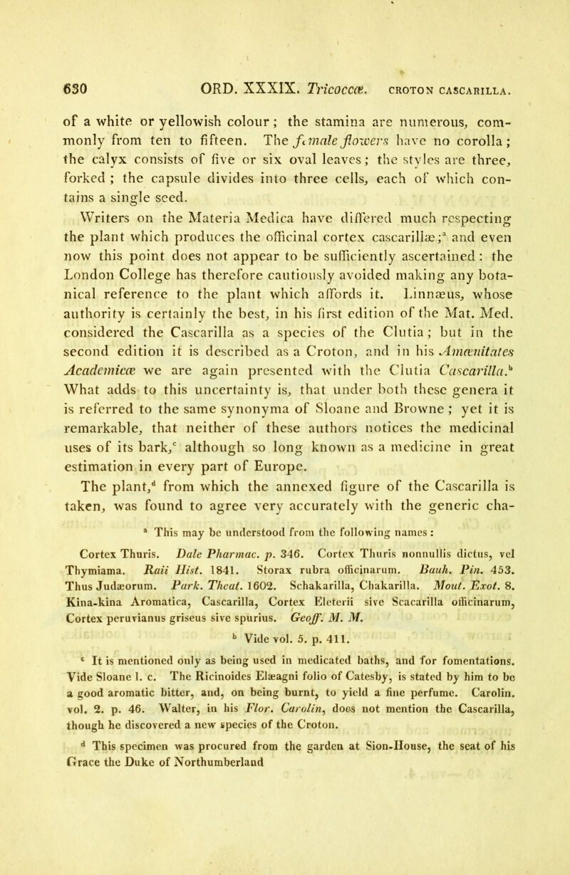 of a white or yellowish colour; the stamina are numerous, com- monly from ten to fifteen. The female flowers have no corolla; the calyx consists of five or six oval leaves; the styles are three, forked ; the capsule divides into three cells, each of which con- tains a single seed. Writers on the Materia Medica have differed much respecting the plant which produces the officinal cortex cascarillae / and even now this point does not appear to be sufficiently ascertained : the London College has therefore cautiously avoided making any bota- nical reference to the plant which affords it. Linnaeus, whose authority is certainly the best, in his first edition of the Mat. Med. considered the Cascarilla as a species of the Clutia; but in the second edition it is described as a Croton, and in his Am emit ales Acciclemicce we are again presented with the Clutia Cascarilla/ What adds to this uncertainty is, that under both these genera it is referred to the same synonyma of Sloane and Browne ; yet it is remarkable, that neither of these authors notices the medicinal uses of its bark/ although so long known as a medicine in great estimation in every part of Europe. The plant/ from which the annexed figure of the Cascarilla is taken, was found to agree very accurately with the generic cha- a This may be understood from the following names: Cortex Thuris. Dale Pharmac. p. 346. Cortex Thuris nonnullis dictus, vel Thymiama. Rail Hist. 1841. Storax rubra officinarum. Bauh. Pin. 453. Thus Judaeorum. Park. Theat. 1602. Schakarilla, Chakarilla. Mout. Exot. 8. Kina-kina Aromatica, Cascarilla, Cortex Eleterii sive Scacarilla officinarum, Cortex peruvianus griseus sive spurius. Geoff. M. M. b Vide vol. 5. p. 411. c It is mentioned only as being used in medicated baths, and for fomentations. Vide Sloane 1. c. The Ricinoides Elaeagni folio of Catesby, is stated by him to be a good aromatic bitter, and, on being burnt, to yield a fine perfume. Carolin. vol. 2. p. 46. Walter, in his Flor. Carolin, does not mention the Cascarilla, though he discovered a new species of the Croton. d This specimen was procured from the garden at Sion-House, the seat of his Grace the Duke of Northumberland