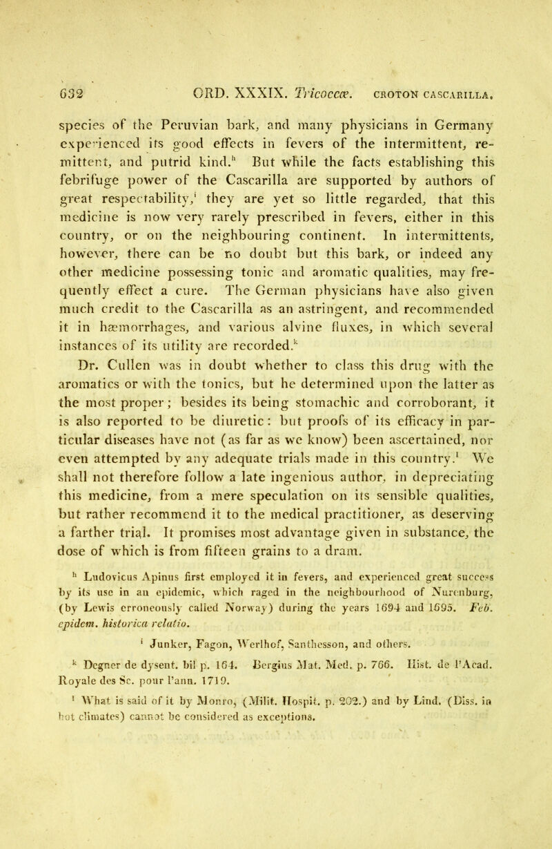 species of the Peruvian bark,, and many physicians in Germany experienced its good effects in fevers of the intermittent, re- mittent, and putrid kind.11 But while the facts establishing this febrifuge power of the Cascarilla are supported by authors of great respectability,1 they are yet so little regarded, that this medicine is now very rarely prescribed in fevers, either in this country, or on the neighbouring continent. In intermittents, however, there can be no doubt but this bark, or indeed any other medicine possessing tonic and aromatic qualities, may fre- quently effect a cure. The German physicians have also given much credit to the Cascarilla as an astringent, and recommended it in haemorrhages, and various alvine fluxes, in which several instances of its utility are recorded.1 Dr. Cullen was in doubt whether to class this drug with the aromatics or with the tonics, but he determined upon the latter as the most proper; besides its being stomachic and corroborant, it is also reported to be diuretic: but proofs of its efficacy in par- ticular diseases have not (as far as we know) been ascertained, nor even attempted by any adequate trials made in this country.1 We shall not therefore follow a late ingenious author, in depreciating this medicine, from a mere speculation on its sensible qualities, but rather recommend it to the medical practitioner, as deserving a farther tri^l. It promises most advantage given in substance, the dose of which is from fifteen grains to a dram. h Ludovicus Apinus first employed it in fevers, and experienced great success by its use in an epidemic, which raged in the neighbourhood of Nurenburg, (by Lewis erroneously called Norway) during the years 1694 and 1695. Feb. epidcm. historica relatio. 1 Junker, Fagon, Werlhof, Santhesson, and others. k Dcgncr de dysent. bil p. 164. Bergius Mat. Med. p. 766. Hist, de PAcad. Royale des Sc. pour l’ann. 1719. 1 What is said of it by Monro, (Milit. Hospit. p. 202.) and by Lind. (Diss. in hot climates) cannot be considered as exceptions.