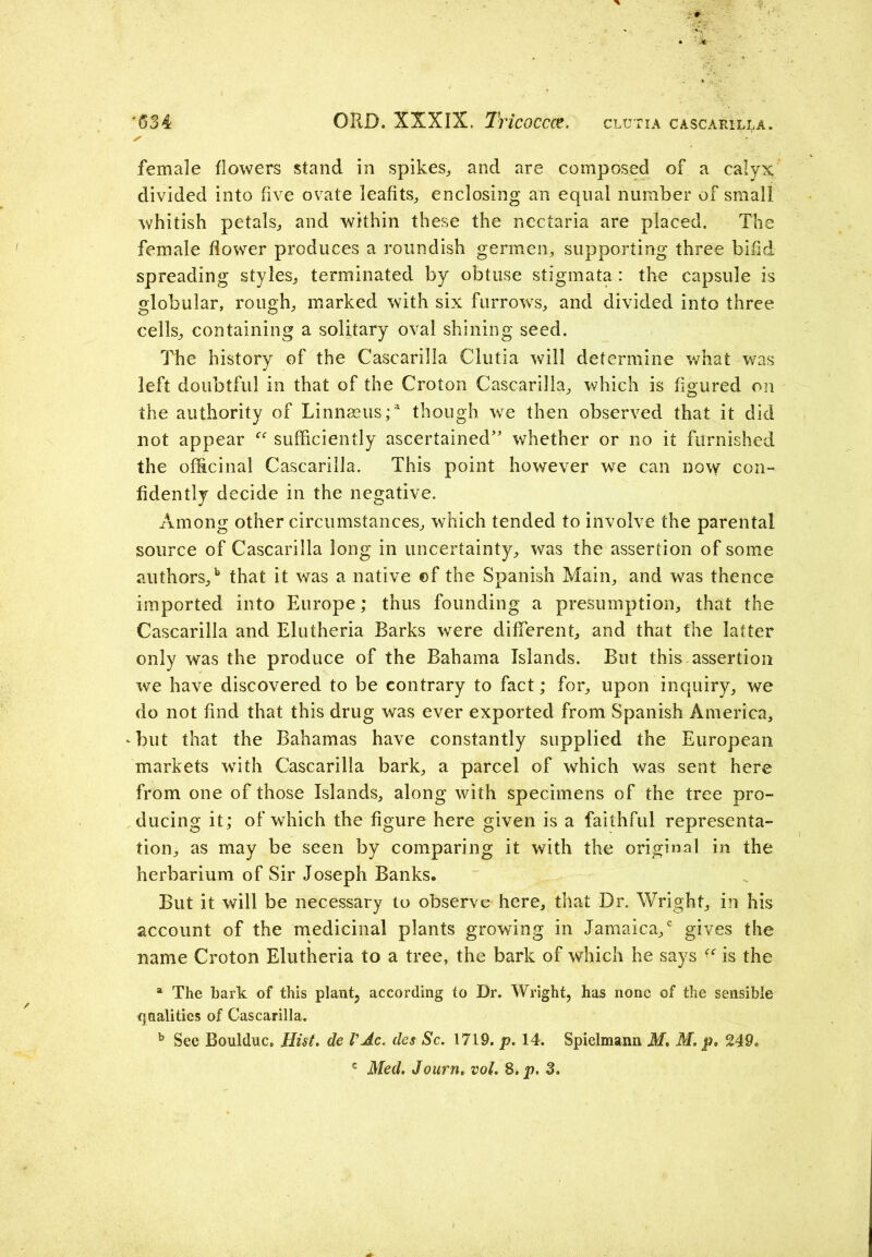 ‘634 ORD. XXXIX. Tricoccce. clutia cascarilla. s * . female flowers stand in spikes,, and are composed of a calyx divided into five ovate leafits, enclosing an equal number of small whitish petals, and within these the nectaria are placed. The female flower produces a roundish germen, supporting three bifid spreading styles, terminated by obtuse stigmata: the capsule is globular, rough, marked with six furrows, and divided into three cells, containing a solitary oval shining seed. The history of the Cascarilla Clutia will determine what was left doubtful in that of the Croton Cascarilla, which is figured on the authority of Linnaeus/ though we then observed that it did not appear “ sufficiently ascertained” whether or no it furnished the officinal Cascarilla. This point however we can now con- fidently decide in the negative. Among other circumstances, which tended to involve the parental source of Cascarilla long in uncertainty, was the assertion of some authors/ that it was a native of the Spanish Main, and was thence imported into Europe; thus founding a presumption, that the Cascarilla and Elutheria Barks were different, and that the latter only was the produce of the Bahama Islands. But this assertion we have discovered to be contrary to fact; for, upon inquiry, we do not find that this drug was ever exported from Spanish America, Amt that the Bahamas have constantly supplied the European markets with Cascarilla bark, a parcel of which was sent here from one of those Islands, along with specimens of the tree pro- ducing it; of which the figure here given is a faithful representa- tion, as may be seen by comparing it with the original in the herbarium of Sir Joseph Banks, But it will be necessary to observe here, that Dr. Wright, in his account of the medicinal plants growing in Jamaica/ gives the name Croton Elutheria to a tree, the bark of which he says “ is the a The bark of this plant, according to Dr. Wright, has none of the sensible qualities of Cascarilla. b See Boulduc. Hist, de VAc. des Sc. 1719. p. 14. Spielmann M. M. p, 249.