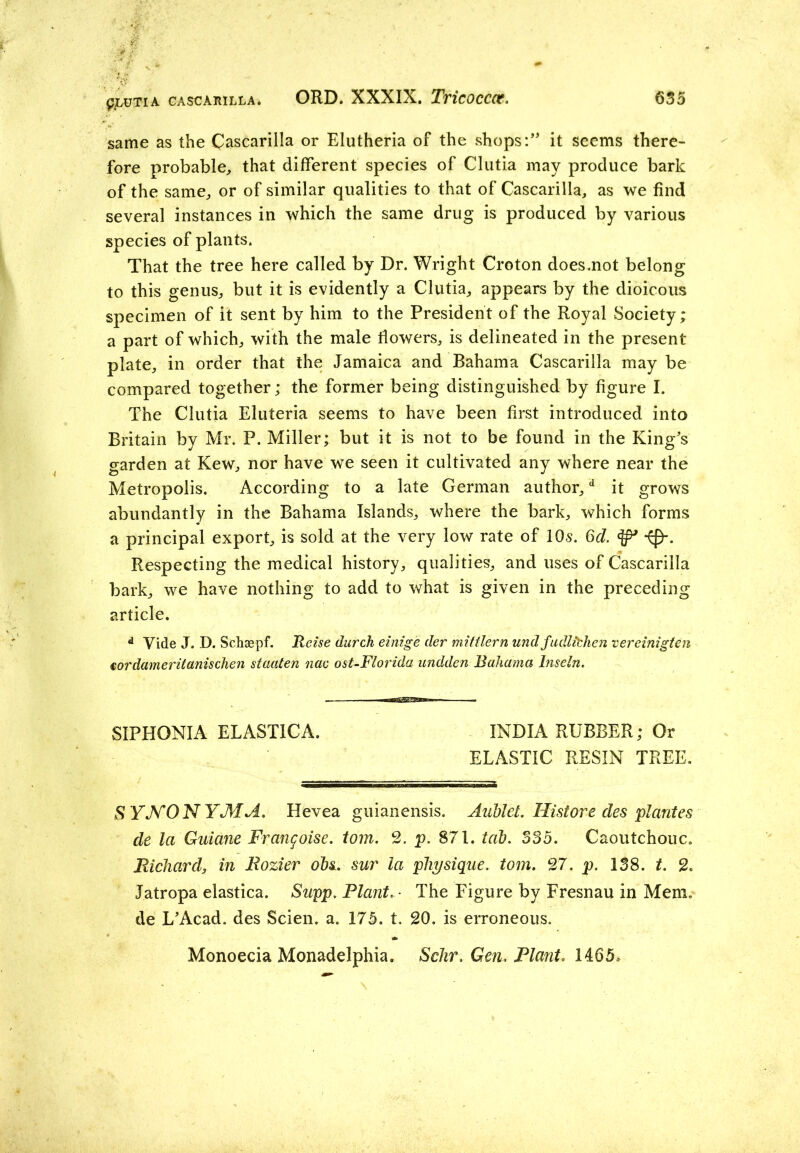 same as the Cascarilla or Elutheria of the shops:” it seems there- fore probable, that different species of Clutia may produce bark of the same, or of similar qualities to that of Cascarilla, as we find several instances in which the same drug is produced by various species of plants. That the tree here called by Dr. Wright Croton does.not belong to this genus, but it is evidently a Clutia, appears by the dioicous specimen of it sent by him to the President of the Royal Society; a part of which, with the male flowers, is delineated in the present plate, in order that the Jamaica and Bahama Cascarilla may be compared together; the former being distinguished by figure I. The Clutia Eluferia seems to have been first introduced into Britain by Mr. P. Miller; but it is not to be found in the King’s garden at Kew, nor have we seen it cultivated any where near the Metropolis. According to a late German author,d it grows abundantly in the Bahama Islands, where the bark, which forms a principal export, is sold at the very low rate of IQs. 6d. Respecting the medical history, qualities, and uses of Cascarilla bark, we have nothing to add to what is given in the preceding article. d Vide J. D. Schsepf. Rcise (lurch einige der mittlern und fudlithen vereinigtcn tor darner it anischen staaten nac ost-Florida undden Bahama Inseln. SIPHONIA ELASTIC A. INDIA RUBBER; Or ELASTIC RESIN TREE. SYNONYM A. Hevea guianensis. Aublet. Hist ore des plantes de la Guiane Frangoise. tom. 2. p. 871. tat. 335. Caoutchouc. Richard, in Rozier ohs. sur la physique, tom. 27. p. 138. t. 2. Jatropa elastica. Sapp. Plant. - The Figure by Fresnau in Mem. de L’Acad. des Scien. a. 175. t. 20. is erroneous. Monoecia Monadelphia. Schr. Gen. Plant. 1465.