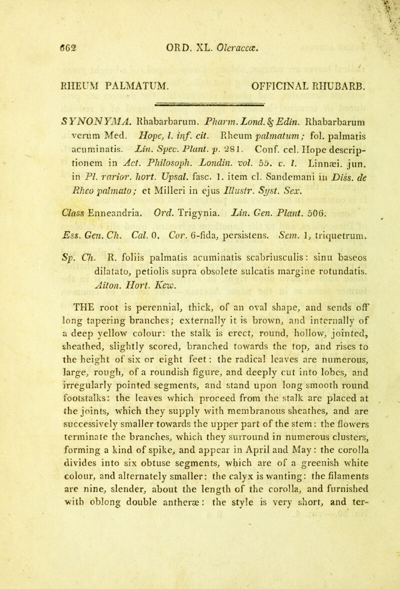 RHEUM PALMATUM. OFFICINAL RHUBARB, SYNONYMA. Rhabarbarum. Pharm. Loncl.%;Eclin. Rhabarbarum veriim Med. Hope, l. inf. cit. Rheum palmatum; fob palmatis acuminatis. Lin. Spec. Plant, p. 281. Conf. cel. Flope descrip- tionem in Act. Philosoph. Londin. vol. 55. c. 1. Linnrni. jun. in PI. rarior. hort. Upsal. fasc. 1. item cl. Sandemani in Diss. de PJieo palmato; et Milleri in ejus Illustr. Syst. Sex. Class Enneandria. Ord. Trigynia. Lin. Cen. Plant. 506. Ess. Gen. Ch. Cal. 0, Cor. 6-fida, persistens. Sem. 1, triquetrum. Sp. Ch. R. foliis palmatis acuminatis scabriusculis: sinu baseos dilatato, petiolis supra obsolete sulcatis margine rotundatis. Ait on. Hort. Kew. THE root is perennial,, thicks of an oval shape, and sends off long tapering branches; externally it is brown, and internally of a deep yellow colour: the stalk is erect, round, hollow, jointed, sheathed, slightly scored, branched towards the top, and rises to the height of six or eight feet: the radical leaves are numerous, large, rough, of a roundish figure, and deeply cut into lobes, and Irregularly pointed segments, and stand upon long smooth round footstalks: the leaves which proceed from the stalk are placed at the joints, which they supply with membranous sheathes, and are successively smaller towards the upper part of the stem: the flowers terminate the branches, which they surround in numerous clusters, forming a kind of spike, and appear in April and May: the corolla divides into six obtuse segments, which are of a greenish white colour, and alternately smaller: the calyx is wanting: the filaments are nine, slender, about the length of the corolla, and furnished with oblong double antherse: the style is very short, and ter-