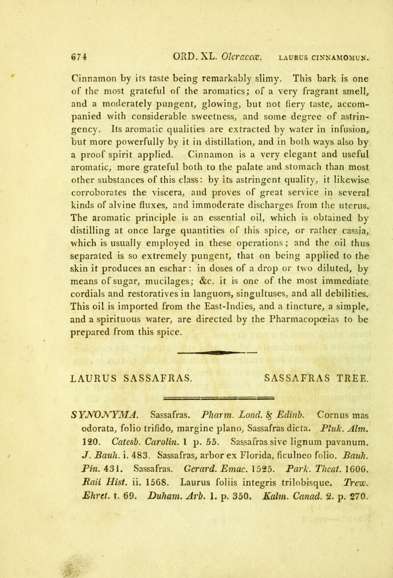 Cinnamon by its taste being remarkably slimy. This bark is one of the most grateful of the aromatics; of a very fragrant smell, and a moderately pungent* glowing, but not fiery taste, accom- panied with considerable sweetness, and some degree of astrin- gency. Its aromatic qualities are extracted by water in infusion, but more powerfully by it in distillation, and in both ways also by a proof spirit applied. Cinnamon is a very elegant and useful aromatic, more grateful both to the palate and stomach than most other substances of this class: by its astringent quality, it likewise corroborates the viscera, and proves of great service in several kinds of alvine fluxes, and immoderate discharges from the uterus. The aromatic principle is an essential oil, which is obtained by distilling at once large quantities of this spice, or rather cassja, which is usually employed in these operations; and the oil thus separated is so extremely pungent, that on being applied to the skin it produces an eschar: in doses of a drop or two diluted, by means of sugar, mucilages; &c. it is one of the most immediate cordials and restoratives in languors, singultuses, and all debilities. This oil is imported from the East-Indies, and a tincture, a simple, and a spirituous water, are directed by the Pharmacopoeias to be prepared from this spice. LAURUS SASSAFRAS. SASSAFRAS TREE. SYNONYMA. Sassafras. Pharm. LoncL 8$ Eclirib. Cornus mas odorata, folio trifido, margine piano. Sassafras dicta. Pink. Aim. 120. Catesb. Carotin. 1 p. 55. Sassafras sive lignum pavanum* J. Bank. i. 483. Sassafras, arbor ex Florida, ficulneo folio. Bauh. Pin. 431. Sassafras. Gerard. Emac. 1525. Park. Theat. 1606. JRaii Hist. ii. 1568. Laurus foliis integris trilobisque. Trew. Ehret. t. 69. Duham. Art). 1. p. 350. Kahn. Canacl. 2. p. 270.
