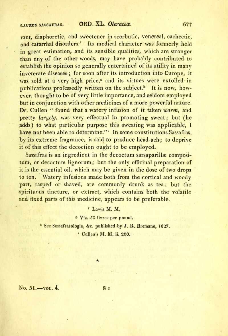 rant,, diaphoretic, and sweetener in scorbutic, venereal, cachectic, and catarrhal disorders/ Its medical character was formerly held in great estimation, and its sensible qualities, which are stronger than any of the other woods, may have probably contributed to establish the opinion so generally entertained of its utility in many inveterate diseases; for soon after its introduction into Europe, it was sold at a very high price/ and its virtues were extolled in publications professedly written on the subject/ It is now, how- ever, thought to be of very little importance, and seldom employed but in conjunction with other medicines of a more powerful nature. Dr. Cullen “ found that a watery infusion of it taken warm, and pretty largely, was very effectual in promoting sweat; but (he adds) to what particular purpose this sweating was applicable, I have not been able to determine.” 1 In some constitutions Sassafras, by its extreme fragrance, is said to produce head-ach; to deprive it of this effect the decoction ought to be employed. Sassafras is an ingredient in the decoctum sarsaparilla* composi- turn, or decoctum lignorum; but the only officinal preparation of it is the essential oil, which may be given in the dose of two drops to ten. Watery infusions made both from the cortical and woody part, rasped or shaved, are commonly drunk as tea; but the spirituous tincture, or extract, which contains both the volatile and fixed parts of this medicine, appears to be preferable. f Lewis M. M. * Viz. 50 livres per pound. k See Sassafrasologia, &c. published by J. R. Bremane, 1627. * Cullen’s M. M. ii. 200. *