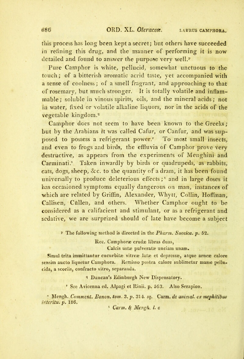 this process has long been kept a secret; but others have succeeded in refining this drug, and the manner of performing it is now detailed and found to answer the purpose very well.* Pure Camphor is white, pellucid, somewhat unctuous to the touch; of a bitterish aromatic acrid taste, yet accompanied with a sense of coolness; of a smell fragrant, and approaching to that of rosemary, but much stronger. It is totally volatile and inflam- mable; soluble in vinous spirits, oils, and the mineral acids; not ill water, fixed or volatile alkaline liquors, nor in the acids of the vegetable kingdom.9 Camphor does not seem to have been known to the Greeks; but by the Arabians h was called Cafur, or Canfur, and was sup- posed to possess a refrigerant power/ To most small insects, and even to frogs and birds, the effluvia of Camphor prove very destructive, as appears from the experiments of Menghini and Carminati.5 Taken inwardly by birds or quadrupeds, as rabbits, cats, dogs, sheep, &c. to the quantity of a dram, it has been found universally to produce deleterious effects;1 and in large doses it has occasioned symptoms equally dangerous on man, instances of which are related by Griffin, Alexander, Whytt, Collin, Hoffman, Callisen, C&llen, and others. Whether Camphor ought to be considered as a califacient and stimulant, or as a refrigerant and sedative, we are surprized should of late have become a subject p The following method is directed in the Pharm. Suecicu. p. 52. Rec. Camphorae crudae libras duas, Calcis ustae pulverata? nnciam unam. Siraul trita immittantur cucurbitae vitreae latae et depressae, atque arneae calore sensim aucto liquetur Camphora. Remisso postea calore sublimetur masse pellu- cida, a scoriis, confracto vitro, separanda. 9 Duncan’s Edinburgh New Dispensatory. r See Avicenna ed. Alpagi et Rinii. p. 563. Also Serapion. s Mengh. Comment. Bonon. tom. 3. p. 314. sq. Carra, de animal, ex mephitibus interitu. p. 186. * Carm. 4' Mengh. 1. c