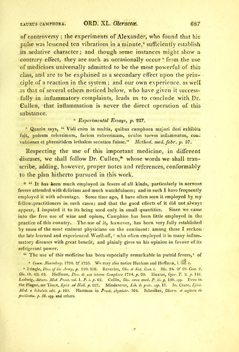 of controversy; the experiments of Alexander^ who found that his pulse was lessened ten vibrations in a minute/ sufficiently establish its sedative character; and though some instances might show a contrary effect,, they are such as occasionally occur x from the use of medicines universally admitted to be the most powerful of this class, and are to be explained as a secondary effect upon the prin- ciple of a reaction in the system ; and our own experience, as well as that of several others noticed below, who have given it success- fully in inflammatory complaints, leads us to conclude with Dr. Cullen, that inflammation is never the direct operation of this substance. u Experimental Essays, p. 227. x Quarin says, u Vidi enim in multis, quibus camphora major! dosi exhibita fuit, pulsum celerrimum, faciem ruberrimam, ocnlos torvos inflammatos? con- vulsiones et phrenitidem iethalem secutam fuisse.” Method, med.febr. p. 57. • f Respecting the use of this important medicine, in different diseases, we shall follow Dr. Cullen,* whose words we shall tran- scribe, adding, however, proper notes and references, conformably to the plan hitherto pursued in this work. * u It has been much employed in fevers of all kinds, particularly in nervous fevers* attended with delirium and much watchfulness; and in such I have frequently employed it with advantage. Some time ago, I have often seen it employed by my fellow-practitioners in such cases: and that the good effects of it did not always appear, I imputed it to its being used only in small quantities. Since we came into the free use of wine and opium, Camphire has been little employed in the practice of this country. The use of it, however, has been very fully established by some of the most eminent physicians on the continent: among these I reckon the late learned and experienced Werlhoff, y who often employed it in many inflam- matory diseases with great benefit, and plainly gives us his opinion in favour of its refrigerant power,, u The use of this medicine has been especially remarkable in putrid fevers,2 of 7 Comm. Norimberg. 1734. Iff. 1735. We .may also notice Huxham and Hoffman, 1. inf. c. * Pringle, Diss.ofthe Army, ft. 310. 316. Reverius, Ohs. et hist. Cent. i. Obs. 24. Iff 29. Cent. 2. - Obs. 18. 62. 64. Hoffman, Diss. de usu interno Camphorce 1714. p. 20. Huxam, Oper. T. 2. p. 116. Ludwig, Adders. Med. Pract. vol. 1. P. i. p. 62. Collin, Obs. circa morb. P. Hi. p. 148. sqq. Even in the Plague, see Tissot, Epist ad Hall. p. 237. Mindererus, Lib. de peste. cap. 15. Jo. Crato, Episf. Med. a Schulzio edit. p. 103. Hartman in Pract. chymiatr. 364. Schreiber, Obstrv. et cogitata de pestilentia. p. 58. sqq, and others.