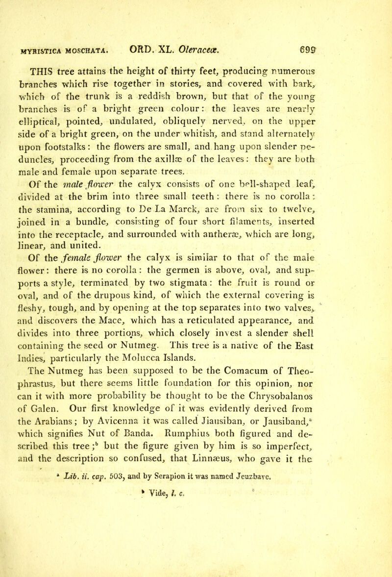 THIS tree attains the height of thirty feet, producing numerous branches which rise together in stories, and covered with bark, which of the trunk is a reddish brown, but that of the young branches is of a bright green colour: the leaves are nearly elliptical, pointed, undulated, obliquely nerved, on the upper side of a bright green, on the under whitish, and stand alternately upon footstalks : the flowers are small, and hang upon slender pe- duncles, proceeding from the axillae of the leaves: they are both male and female upon separate trees. Of the male flower the calyx consists of one bell-shaped leaf, divided at the brim into three small teeth : there is no corolla: the stamina, according to De La Marck, are from six to twelve, joined in a bundle, consisting of four short filaments, inserted into the receptacle, and surrounded with antherse, which are long, linear, and united. Of the female flower the calyx is similar to that of the male flower: there is no corolla: the germen is above, oval, and sup- ports a style, terminated by two stigmata: the fruit is round or oval, and of the drupous kind, of which the external covering is fleshy, tough, and by opening at the top separates into two valves^ and discovers the Mace, which has a reticulated appearance, and divides into three portions, which closely invest a slender shell containing the seed or Nutmeg. This tree is a native of the East Indies, particularly the Molucca Islands. The Nutmeg has been supposed to be the Comacum of Theo- phrastus, but there seems little foundation for this opinion, nor can it with more probability be thought to be the Chrysobalanos of Galen. Our first knowledge of it was evidently derived from the Arabians; by Avicenna it was called Jiausiban, or Jausiband/ which signifies Nut of Banda. Rumphius both figured and de- scribed this tree ;b but the figure given by him is so imperfect, and the description so confused, that Linnaeus, who gave it the a Lib. it. cap. 503y and by Serapion it was named Jeuzbave. » Vide, h