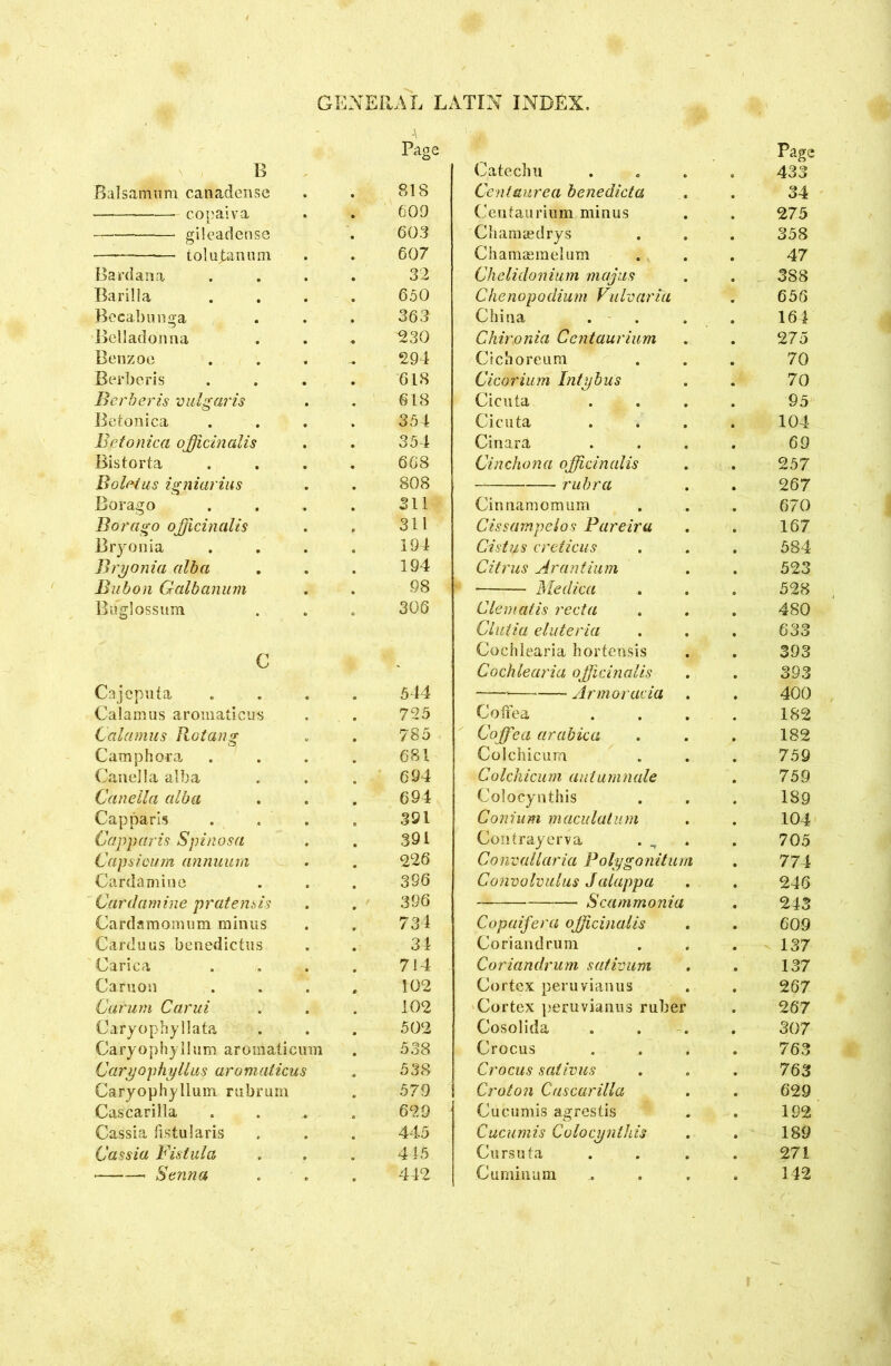\ Page Page B Catechu 433 Balsamum canadense 818 Centaurea benedicta 34 copal va 609 Centauriuin minus 275 gi leaden sc 603 Chamasdrys 358 — —• tolupanum 607 Chamaemelum 47 Bardana 32 Chelidonium majus 3 88 Barilla 650 Chenopodium Vulvarict 656 Becabunga 363 China 164 Belladonna ^30 Ckir\onia 'Centaurium 275 Benzoe ... 294 Cichoreum 70 Berberis 618 Cicorium Inly bus 70 Berberis vulgaris 618 Cicuta 95 Betonica 354 Cicuta 104 Betonica officinalis 354 Cinard 69 Bistorta 668 Cinchona officinalis 257 Boletus igniarius 808 rubra 267 Borago 311 Cinnamomum 670 Bor ago officinalis 311 Cissampelos Pareira 167 Bryonia 194 Cist us creticus 584 Bryonia alba 194 Citrus Arantium 523 Bubon Galbanum 98 Medica 528 Bifglossum 306 Clematis recta 480 Clutia eluteria 633 G Cochlearia hortensis 393 Kj Cochlearia officinalis 393 Cajcpiiia 544 Armoracia 400 Calamus aromaticus 725 Coftea 182 Calamus Rotang 785 Coffiea arabica 182 Cam ph ora 681 Colchicum 759 Canella alba 694 Colchicum autumnale 759 Caneila alba 694 Colocynthis 189 Capparls 391 Coni um macula turn 104 Capparis Spinosa 391 Contrayerva 705 Capsicum annuum 226 Convallaria Poly go n itu m 774 Cardamine 396 Convolvulus Jalappa 246 Cardamine prate inis / 396 Scammonia 243 Cardamomum minus 734 Copaifera officinalis 609 Carduus benedictus 34 Coriandrum 137 Carica 714 Coriandrum sativum 137 Caruon 102 Cortex peruvianus 267 Carurn Carui 102 Cortex peruvianus ruber 267 Caryophyllata 502 Cosolida 307 Caryophyllum aroinaticum 538 Crocus 763 Caryophyllus aromaticus 538 Crocus sativus 763 Caryophyllum rubrum 579 Croton Cascarilla 629 Cascarilla 629 Cucumis agrestis 192 Cassia fistularis 445 Cueumis Colocynthis 189 Cassia Fistula 445 Cursuta 271 Senna 442 Cumhium 142