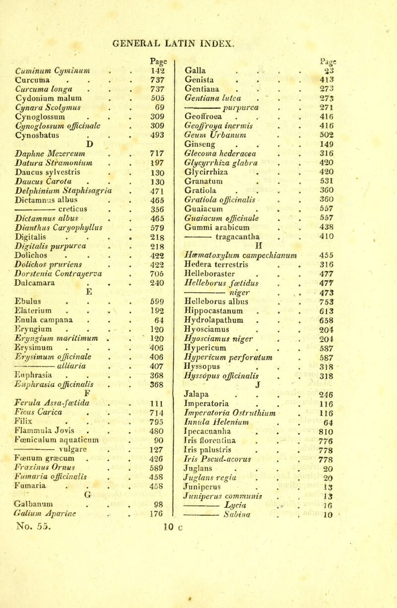 Cuminura Cyvninum Curcuma Curcuma longa Cydonium malum Cynara Scolymus Cynoglossum Cynoglossum officinale Cynosbatus D Daphne Mezereum Datura Stramonium Daucus sylvestris Daucus Carota Delphinium Staphisagria Dictamnus albus creticus Dictamnus albus Dianthus Caryophyllus Digitalis Digitalis purpurea Doiichos Dolichos pruriens Dorstenia Contrayerva Dulcamara E Ebulus Elalerium Enula campana Eryngium Eryngium maritimum . Erysimum Erysimum officinale — alliaria Euphrasia Euphrasia officinalis F Ferula Assa-fcetida Ficus Carica Filix Flammula Jovis Fceniculum aquaticum vulgar e Foenum graecum Fraxinus Ornus Fumaria officinalis F umaria G Galbanum Galium Apurine Page Galla 23 Genista 413 Gentiana . 273 Gentiana lutea 2 73 — purpurea 271 Geoffroea 416 Geoffroya inermis 416 Geum Urbanum 502 Ginseng 149 Glecoma hederacea 316 Glycyrrhiza glabra 420 Glycirrhiza 420 Granatum 531 Gratiola 360 Gratiola officinalis 360 Guaiacum 557 Guaiacum officinale 557 Gummi arabicum 438 tragacantha 410 H licematoxylum campechianum 455 Hedera terrestris 316 Helleboraster 477 Ilelleborus fcetidus 477 niger 473 Helleborus albus 753 Hippocastanum 613 Hydrolapathum 658 Hyosciamus 204 Hyosciamus niger 204 Hypericum 587 Hypericum perforatum 587 Hyssopus 318 Hyssopus officinalis 318 J Jalapa 246 Imperatoria 116 Imperatoria Ostruthium 116 Inniila Helenium 64 Ipecacuanha 810 Iris florentina 776 Iris palustris 778 Iris Pseud-acorus 778 Juglans 20 Juglans regia 20 Juniperus 13 Juniper us communis 13 — Lycia . <*> 16 * Sabina 10 Page 142 737 737 505 69 309 309 493 717 197 130 130 471 465 356 465 579 218 218 422 422 705 240 599 192 64 120 120 406 406 407 368 368 111 714 795 480 90 127 426 589 458 458 98 176