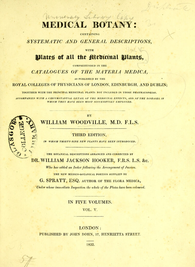 MEDICAL BOTANY: CONTAINING SYSTEMATIC AND GENERAL DESCRIPTIONS, WITH of all tfte itUOtctnal |$lant& COMPREHENDED IN THE CATALOGUES OF THE MATERIA MEDIC A, AS PUBLISHED BY THE * ROYAL COLLEGES OF PHYSICIANS OF LONDON, EDINBURGH, AND DUBLIN TOGETHER WITH THE PRINCIPAL MEDICINAL PLANTS NOT INCLUDED IN THOSE PHARMACOPEIAS. ACCOMPANIED WITH A CIRCUMSTANTIAL DETAIL OF THE MEDICINAL EFFECTS, AND OF THE DISEASES IN WHICH THEY HAVE BEEN MOST SUCCESSFULLY EMPLOYED. BY WILLIAM WOODVILLE, M.D. F.L.S. THIRD EDITION, IN WHICH THIRTY-NINE NEW PLANTS HAVE BEEN INTRODUCED. THE BOTANICAL DESCRIPTIONS ARRANGED AND CORRECTED BY WILLIAM JACKSON HOOKER, F.R.S. L.S. &c. Who has added an Index folloiving the Arrangement of Jussieu. THE NEW MEDICO-BOTANICAL PORTION SUPPLIED BY G. SPRATT, ESQ. author of the flora medica, ' Under whose immediate Inspection the whole of the Plates have been coloured. IN FIVE VOLUMES. VOL. V. LONDON: PUBLISHED BY JOHN BOHN, 17, HENRIETTA STREET.