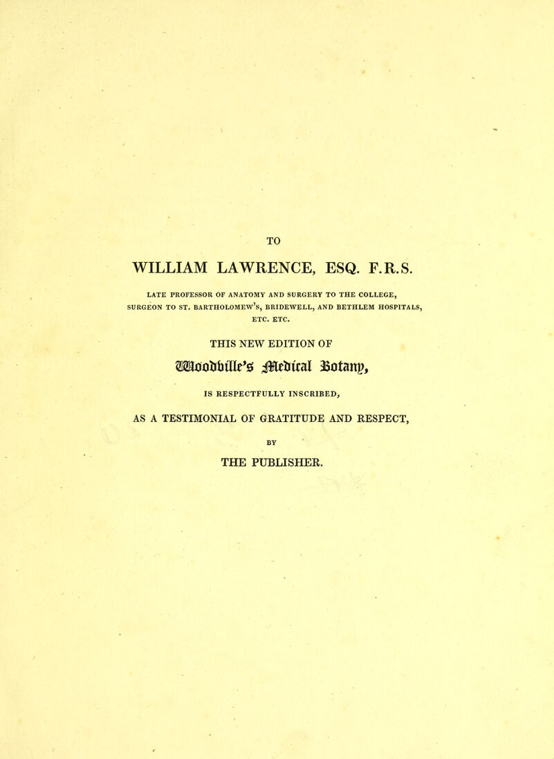 TO WILLIAM LAWRENCE, ESQ. F.R.S. LATE PROFESSOR OF ANATOMY AND SURGERY TO THE COLLEGE, SURGEON TO ST. BARTHOLOMEW’S, BRIDEWELL, AND BETHLEM HOSPITALS, ETC. ETC. THIS NEW EDITION OF aaaooibtlR’s 4$WJtral asotanp, IS RESPECTFULLY INSCRIBED, AS A TESTIMONIAL OF GRATITUDE AND RESPECT, BY THE PUBLISHER.