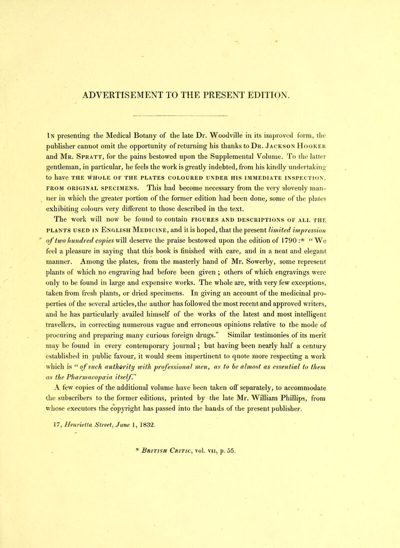 ADVERTISEMENT TO THE PRESENT EDITION. In presenting the Medical Botany of the late Dr. Woodville in its improved form, the publisher cannot omit the opportunity of returning his thanks to Dr. Jackson Hooker and Mr. Spratt, for the pains bestowed upon the Supplemental Volume. To the latter gentleman, in particular, he feels the work is greatly indebted, from his kindly undertaking to have the whole of the plates coloured under his immediate inspection, from original specimens. This had become necessary from the very slovenly man- ner in which the greater portion of the former edition had been done, some of the plates exhibiting colours very different to those described in the text. The work will now be found to contain figures and descriptions of all the plants used in English Medicine, and it is hoped, that the present limited impression of two hundred copies will deserve the praise bestowed upon the edition of 1790 :* “We feel a pleasure in saying that this book is finished with care, and in a neat and elegant manner. Among the plates, from the masterly hand of Mr. Sowerby, some represent plants of which no engraving had before been given ; others of which engravings were only to be found in large and expensive works. The whole are, with very few exceptions, taken from fresh plants, or dried specimens. In giving an account of the medicinal pro- perties of the several articles, the author has followed the most recent and approved writers, and he has particularly availed himself of the works of the latest and most intelligent travellers, in correcting numerous vague and erroneous opinions relative to the mode of procuring and preparing many curious foreign drugs.” Similar testimonies of its merit may be found in every contempoimy journal; but having been nearly half a century established in public favour, it would seem impertinent to quote more respecting a work which is “ of such authority with professional men, as to be almost as essential to them as the Pharmacopoeia itself ” A few copies of the additional volume have been taken off separately, to accommodate the subscribers to the former editions, printed by the late Mr. William Phillips, from whose executors the copyright has passed into the hands of the present publisher. 17, Henrietta Street, June 1, 1832. * British Critic, voh vn, p. 55.