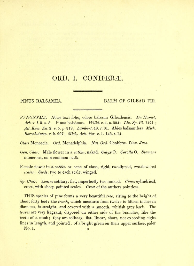 PINUS BALSAMEA. BALM OF GILEAD FIR. SYNONYM A. Abies taxi fclio, odore balsami Gileadensis. Du Hamel, Arb. v. 1. 3. n. 3. Finns balsamea. Willd. v. Yp. 504 ; Lin. Sp. PI. 1421 ; Ait. Kew. Ed. 2. v. 5. p. 319; Lambert. 48. t. 31. Abies balsamifera. Mich. Boreal-Amer. v. 2. 207; Midi. Arb. For. v. 1. 145.1.14. Class Monoecia. Ord. Monadelphia. Nat. Ord. Coni ferae. Linn. Juss. Gen. Char. Male flbwer in a catkin, naked. Calyx O. Corolla O. Stamens numerous, on a common stalk. Female flower in a catkin or cone of close, rigid, two-lipped, two-flowered scales; Seeds, two to each scale, winged. Sp. Char. Leaves solitary, flat, imperfectly two-ranked. Cones cylindrical, erect, with sharp pointed scales. Crest of the anthers pointless. THIS species of pine forms a very beautiful tree, rising to the height of about forty feet: the trunk, which measures from twelve to fifteen inches in diameter, is straight, and covered with a smooth, whitish grey bark. The leaves are very fragrant, disposed on either side of the branches, like the teeth of a comb ; they are solitary, flat, linear, short, not exceeding eight lines in length, and pointed; of a bright green on their upper surface, paler No. 1. B