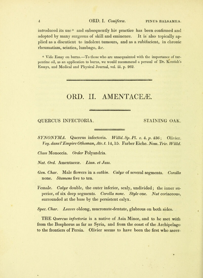 introduced its use * and subsequently his practice has been confirmed and adopted by many surgeons of skill and eminence. It is also topically ap- plied as a discutient to indolent tumours, and as a rubifacient, in chronic rheumatism, sciatica, lumbago, &c. * Vide Essay on bums.—To those who are unacquainted with the importance of tur- pentine oil, as an application to burns, we would recommend a perusal of Dr. Kentish’s Essays, and Medical and Physical Journal, vol. iii. p. 262. ORD. II. AMENTACEiE. QUERCUS INFECTORIA. STAINING OAK. SYNONYMA. Quercus infectoria. Willd. Sp. PL v. 4. p. 436 ; Olivier. Voy. dans VEmpire Othoman, Ate. t. 14,15-. Farber Eiche. Nom. Triv. Willd. Class Monoecia. Order Polyandria. Nat. Ord. Amentacese. Linn, et Juss. Gen. Char. Male flowers in a catkin. Calyx of several segments. Corolla none. Stamens five to ten. Female. Calyx double, the outer inferior, scaly, undivided; the inner su- perior, of six deep segments. Corolla none. Style one. Nut coriaceous, surrounded at the base by the persistent calyx. Spec. Char. Leaves oblong, mucronate-dentate, glabrous on both sides. THE Quercus infectoria is a native of Asia Minor, and to be met with from the Bosphorus as far as Syria, and from the coast of the Archipelago to the frontiers of Persia. Olivier seems to have been the first who ascer-