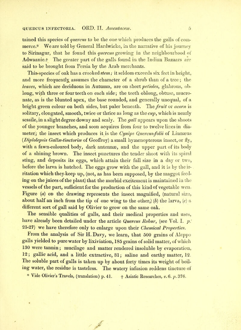 tained this species of quercus to be the one which produces the galls of com- merce.* We are told by General Hardwicke, in the narrative of his journey to Sirinagur, that he found this quercus growing in the neighbourhood of Adwaanie.f The greater part of the galls found in the Indian Bazaars are said to be brought from Persia by the Arab merchants. This*species of oak has a crooked stem; it seldom exceeds six feet in height, and more frequently assumes the character of a shrub than of a tree; the leaves, which are deciduous in Autumn, are on short petioles, glabrous, ob- long, with three or four teeth on each side; the teeth oblong, obtuse, mucro- nate, as is the blunted apex, the base rounded, and generally unequal, of a bright green colour on both sides, but paler beneath. The fruit or acorn is solitary, elongated, smooth, twice or thrice as long as the cup, which is nearly sessile, in a slight degree downy and scaly. The gall appears upon the shoots of the younger branches, and soon acquires from four to twelve lines in dia- meter; the insect which produces it is the Cynips Quercus-folii of Linnaeus (.Diplolepsis Gallse-tinctorise of Geoffroy) a small hymenopterous insect, or My, with a fawn-coloured body, dark antennae, and the upper part of its body of a shining brown. The insect punctures the tender shoot with its spiral sting, and deposits its eggs, which attain their full size in a day or two, before the larva is hatched. The eggs grow with the gall, and it is by the ir- ritation which they-keep up, (not, as has been supposed, by the maggot feed- ing on the juices of the plant) that the morbid excitement is maintained in the vessels of the part, sufficient for the production of this kind of vegetable wen. Figure {a) on the drawing represents the insect magnified, (natural size, about half an inch from the tip of one wing to the other,) (b) the larva, (c) a different sort of gall said by Olivier to grow on the same oak. The sensible qualities of galls, and their medical properties and uses, have already been detailed under the article Quercus Robur, (see Vol. I. p! 25-27) we have therefore only to enlarge upon their Chemical Properties. From the analysis of Sir H. Davy, we learn, that 500 grains of Aleppo galls yielded to pure water by lixiviation, 185 grains of solid matter, of wdiich 130 were tannin; mucilage and matter rendered insoluble by evaporation, 12; gallic acid, and a little extractive, 31; saline and earthy matter, 12 The soluble part of galls is taken up by about forty times its weight of boil- ing water, the residue is tasteless. The watery infusion reddens tincture of * Vide Olivier’s Travels, (translation) p. 41. f Asiatic Researches, v. 6. p. 376.