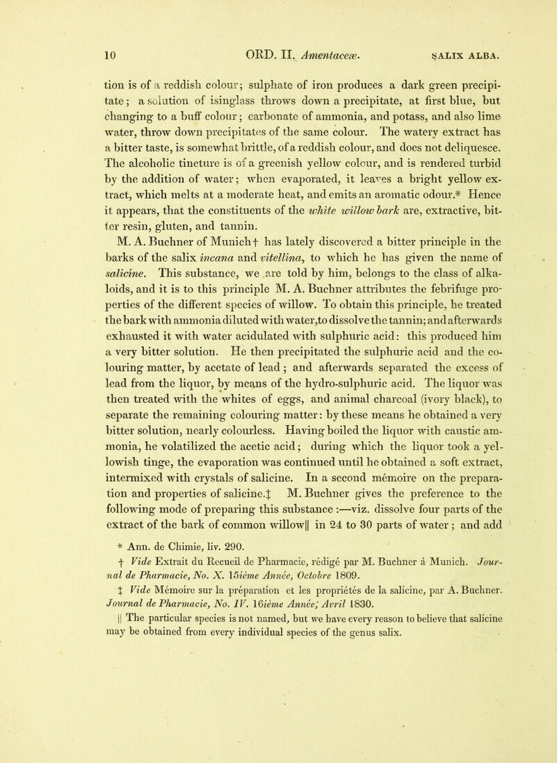 tion is of a reddish colour; sulphate of iron produces a dark green precipi- tate ; a solution of isinglass throws down a precipitate, at first blue, hut changing to a huff colour; carbonate of ammonia, and potass, and also lime water, throw down precipitates of the same colour. The watery extract has a bitter taste, is somewhat brittle, of a reddish colour, and does not deliquesce. The alcoholic tincture is of a greenish yellow colour, and is rendered turbid by the addition of water; when evaporated, it leaves a bright yellow ex- tract, which melts at a moderate heat, and emits an aromatic odour.* Hence it appears, that the constituents of the white willow bark are, extractive, bit- ter resin, gluten, and tannin. M. A. Buchner of Munich f has lately discovered a bitter principle in the barks of the salix incana and mtellina, to which he has given the name of salicine. This substance, we are told by him, belongs to the class of alka- loids, and it is to this principle M. A. Buchner attributes the febrifuge pro- perties of the different species of willow. To obtain this principle, he treated the bark with ammonia diluted with water,to dissolve the tannin; and afterwards exhausted it with water acidulated with sulphuric acid: this produced him a very bitter solution. He then precipitated the sulphuric acid and the co- louring matter, by acetate of lead ; and afterwards separated the excess of lead from the liquor, by means of the hydro-sulphuric acid. The liquor was then treated with the whites of eggs, and animal charcoal (ivory black), to separate the remaining colouring matter: by these means he obtained a very bitter solution, nearly colourless. Having boiled the liquor with caustic am- monia, he volatilized the acetic acid; during which the liquor took a yel- lowish tinge, the evaporation was continued until he obtained a soft extract, intermixed with crystals of salicine. In a second memoire on the prepara- tion and properties of salicine. J M. Buchner gives the preference to the following mode of preparing this substance :—viz. dissolve four parts of the extract of the bark of common willow|| in 24 to 30 parts of water; and add * Ann. de Chimie, liv. 290. f Vide Extrait du Recueii de Pharmacie, redige par M. Buchner a Munich. Jour- nal de Pharmacie, No. X. \5ieme Annee, Octobre 1809. t Vide Memoire sur la preparation et les proprietes de la salicine, par A. Buchner. Journal de Pharmacie, No. IV. 16ieme Annee', Avril 1830. |! The particular species is not named, but we have every reason to believe that salicino may be obtained from every individual species of the genus salix.