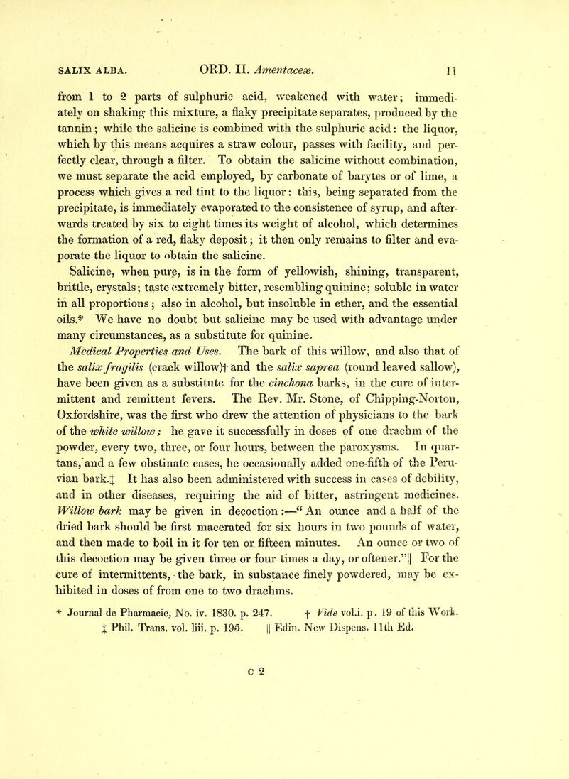 from 1 to 2 parts of sulphuric acid, weakened with water; immedi- ately on shaking this mixture, a flaky precipitate separates, produced by the tannin; while the salicine is combined with the sulphuric acid: the liquor, which by this means acquires a straw colour, passes with facility, and per- fectly clear, through a filter. To obtain the salicine without combination, we must separate the acid employed, by carbonate of barytes or of lime, a process which gives a red tint to the liquor: this, being separated from the precipitate, is immediately evaporated to the consistence of syrup, and after- wards treated by six to eight times its weight of alcohol, which determines the formation of a red, flaky deposit; it then only remains to filter and eva- porate the liquor to obtain the salicine. Salicine, when pure, is in the form of yellowish, shining, transparent, brittle, crystals; taste extremely bitter, resembling quinine; soluble in water in all proportions; also in alcohol, but insoluble in ether, and the essential oils.* We have no doubt but salicine may be used with advantage under many circumstances, as a substitute for quinine. Medical Properties and Uses. The bark of this willow, and also that of the salix fragilis (crack willow)f and the salix saprea (round leaved sallow), have been given as a substitute for the cinchona barks, in the cure of inter- mittent and remittent fevers. The Rev. Mr. Stone, of Chipping-Norton, Oxfordshire, was the first who drew the attention of physicians to the bark of the white willow; he gave it successfully in doses of one drachm of the powder, every two, three, or four hours, between the paroxysms. In quar- tans,'and a few obstinate cases, he occasionally added one-fifth of the Peru- vian bark.J It has also been administered with success in cases of debility, and in other diseases, requiring the aid of bitter, astringent medicines. Willow bark may be given in decoction “ An ounce and a half of the dried bark should be first macerated for six hours in two pounds of water, and then made to boil in it for ten or fifteen minutes. An ounce or two of this decoction may be given three or four times a day, or oftener.”|| For the cure of intermittents, the bark, in substance finely powdered, may be ex- hibited in doses of from one to two drachms. * Journal de Pharmacie, No. iv. 1830. p. 247. f Vide vol.i. p. 19 of this Work, X Phil. Trans, vol. liii. p. 195. [| Edin. New Dispens. 11th Ed.