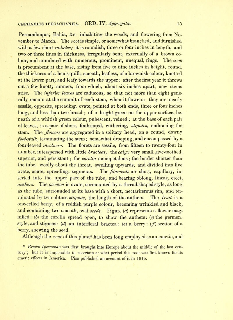 Pernambuqua, Bahia, &c. inhabiting the woods, and flowering from No- vember to March. The root is simple, or somewhat branched, and furnished with a few short radicles; it is roundish, three or four inches in length, and two or three lines in thickness, irregularly bent, externally of a brown co. lour, and annulated Avith numerous, prominent, unequal, rings. The stem is procumbent at the base, rising from five to nine inches in height, round, the thickness of a hen’s quill; smooth, leafless, of a brownish colour, knotted at the lower part, and leafy towards the upper: after the first year it throws out a few knotty runners, from which, about six inches apart, new stems arise. The inferior leaves are caducous, so that not more than eight gene- rally remain at the summit of each stem, when it floAvers : they are nearly sessile, opposite, spreading, ovate, pointed at both ends, three or four inches long, and less than two broad; of a bright green on the upper surface, be- neath of a Avhitish green colour, pubescent, ATeined ; at the base of each pair of leaves, is a pair of short, fimbriated, withering, stipules, embracing the stem. The flowers are aggregated in a solitary head, on a round, downy foot-stalk, terminating the stem; somewhat drooping, and encompassed by a four-leaved involucre. The florets are sessile, from fifteen to twenty-four in number, interspersed with little hracteas; the calyx very small,five-toothed, superior, and persistent; the corolla monopetalous; the border shorter than the tube, woolly about the throat, swelling upwards, and divided into five ovate, acute, spreading, segments. The filaments are short, capillary, in- serted into the upper part of the tube, and bearing oblong, linear, erect, anthers. The germen is ovate, surmounted by a thread-shaped style, as long as the tube, surrounded at its base with a short, nectariferous rim, and ter- minated by two obtuse stigmas, the length of the anthers. The fruit is a one-celled berry, of a reddish purple colour, becoming wrinkled and black, and containing two smooth, oval seeds. Figure [a) represents a flower mag- nified: (b) the corolla spread open, to show the anthers: (c) the germen, style, and stigmas: [d) an interfloral bractea: (e) a berry: (/) section of a berry, sheAving the seed. Although the root of this plant* has been long employed as an emetic, and * Brown Ipecacuan was first brought into Europe about the middle of the last cen- tury ; but it is impossible to ascertain at what period this root was first known for its emetic effects in America. Piso published an account of it in 161&.