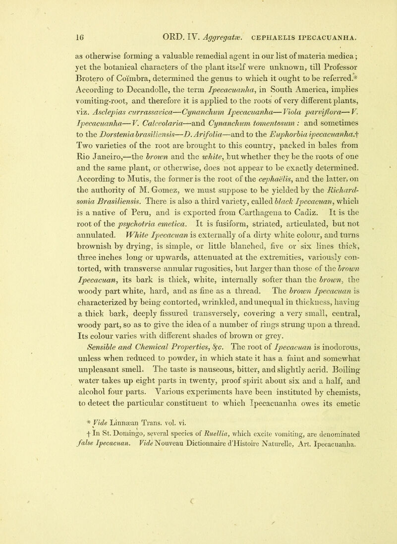 as otherwise forming a valuable remedial agent in our list of materia medica; yet the botanical characters of the plant itself were unknown, till Professor Brotero of Coimbra, determined the genus to which it ought to be referred * According to Becandolle, the term Ipecacuanha, in South America, implies vomiting-root, and therefore it is applied to the roots of very different plants, viz. Asclepias currassavica—Cynanchum Ipecacuanha—Viola parviflora—V. Ipecacuanha— V. Calceolaria—and Cynanchum tomentmmn : and sometimes to the Uorstenia brasiliensis—D. Arifolia—and to the Euphorbia ipecacuanha.f Two varieties of the root are brought to this country, packed in hales from Rio Janeiro,—the broivn and the white, hut whether they be the roots of one and the same plant, or otherwise, does not appear to be exactly determined. According to Mutis, the former is the root of the cephaelis, and the latter, on the authority of M. Gomez, we must suppose to he yielded by the Richard- sonia Brasiliensis. There is also a third variety, called black Ipecacuan, which is a native of Peru, and is exported from Carthagena to Cadiz. It is the root of the psychotria emetica. It is fusiform, striated, articulated, but not annulated. White Ipecacuan is externally of a dirty white colour, and turns brownish by drying, is simple, or little blanched, five or six lines thick, three inches long or upwards, attenuated at the extremities, variously con- torted, with transverse annular rugosities, but larger than those of the brown Ipecacuan, its bark is thick, white, internally softer than the brown, the woody part white, hard, and as fine as a thread. The brown Ipecacuan is characterized by being contorted, wrinkled, and unequal in thickness, having a thick bark, deeply fissured transversely, covering a very small, central, woody part, so as to give the idea of a number of rings strung upon a thread. Its colour varies with different shades of brown or grey. Sensible and Chemical Properties, 8$c. The root of Ipecacuan is inodorous, unless when reduced to powder, in which state it has a faint and somewhat unpleasant smell. The taste is nauseous, bitter, and slightly acrid. Boiling water takes up eight parts in twenty, proof spirit about six and a half, and alcohol four parts. Various experiments have been instituted by chemists, to detect the particular constituent to which Ipecacuanha owres its emetic * Vide Linnsean Trans, vol. vi. f In St. Domingo, several species of Ruellia, which excite vomiting, are denominated false Ipecacuan. Vide Nouveau Dictionnaire d’Histoire Naturelle, Art. Ipecacuanha.