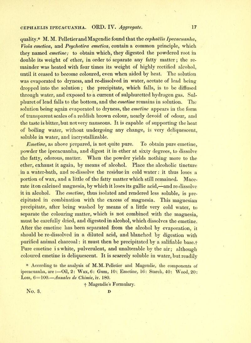 quality.* M. M. Pelletier and Magendie found that the cephaelis Ipecacuanha, Viola emetica, and Psychotira emetica. contain a common principle, which they named emetine; to obtain which, they digested the powdered root in double its weight of ether, in order to separate any fatty matter; the re- mainder was heated with four times its weight of highly rectified alcohol, until it ceased to become coloured, even when aided by heat. The solution was evaporated to dryness, and re-dissolved in water, acetate of lead being dropped into the solution ; the precipitate, which falls, is to be diffused through water, and exposed to a current of sulphuretted hydrogen gas. Sul- phuret of lead falls to the bottom, and the emetine remains in solution. The solution being again evaporated to dryness, the emetine appears in the form of transparent scales of a reddish brown colour, nearly devoid of odour, and the taste is bitter, but not very nauseous. It is capable of supporting the heat of boiling water, without undergoing any change, is very deliquescent, soluble in water, and incrystallizable. Emetine, as above prepared, is not quite pure. To obtain pure emetine, powder the ipecacuanha, and digest it in ether at sixty degrees, to dissolve the fatty, odorous, matter. When the powder yields nothing more to the ether, exhaust it again, by means of alcohol. Place the alcoholic tincture in a water-bath, and re-dissolve the residue in cold water: it thus loses a portion of wax, and a little of the fatty matter which still remained. Mace- rate it on calcined magnesia, by which it loses its gallic acid,—and re-dissolve it in alcohol. The emetine, thus isolated and rendered less soluble, is pre- cipitated in combination with the excess of magnesia. This magnesian precipitate, after being washed by means of a little very cold water, to separate the colouring matter, which is not combined with the magnesia, must be carefully dried, and digested in alcohol, which dissolves the emetine. After the emetine has been separated from the alcohol by evaporation, it should be re-dissolved in a diluted acid, and blanched by digestion with purified animal charcoal: it must then be precipitated by a salifiable base.f Pure emetine i s white, pulverulent, and unalterable by the air; although coloured emetine is deliquescent. It is scarcely soluble in water, but readily * According to the analysis of M. M. Pelletier and Magendie, the components of ipecacuanha, are :—Oil, 2: Wax, 6: Gum, 10:, Emetine, 16: Starch, 40: Wood, 20: Loss, 6=100.—Annates de Chimie, iv. 180. f Magendie’s Formulary. No. 3. D