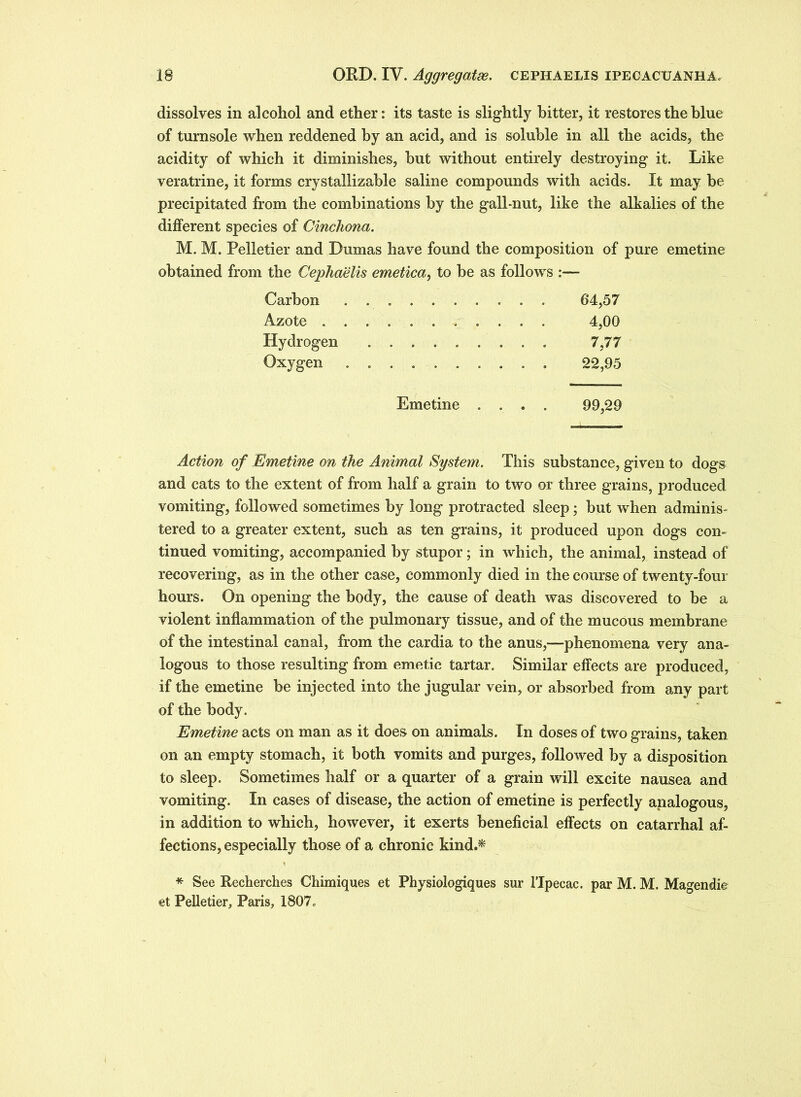 dissolves in alcohol and ether: its taste is slightly bitter, it restores the blue of turnsole when reddened by an acid, and is soluble in all the acids, the acidity of which it diminishes, but without entirely destroying it. Like veratrine, it forms crystallizable saline compounds with acids. It may be precipitated from the combinations by the galbnut, like the alkalies of the different species of Cinchona. M. M. Pelletier and Dumas have found the composition of pure emetine obtained from the Cephaelis emetica, to be as follows :— Carbon 64,57 Azote 4,00 Hydrogen 7,77 Oxygen . 22,95 Emetine .... 99,29 Action of Emetine on the Animal System. This substance, given to dogs and cats to the extent of from half a grain to two or three grains, produced vomiting, followed sometimes by long protracted sleep; but when adminis- tered to a greater extent, such as ten grains, it produced upon dogs con- tinued vomiting, accompanied by stupor; in which, the animal, instead of recovering, as in the other case, commonly died in the course of twenty-four hours. On opening the body, the cause of death was discovered to be a violent inflammation of the pulmonary tissue, and of the mucous membrane of the intestinal canal, from the cardia to the anus,—phenomena very ana- logous to those resulting from emetic tartar. Similar effects are produced, if the emetine be injected into the jugular vein, or absorbed from any part of the body. Emetine acts on man as it does on animals. In doses of two grains, taken on an empty stomach, it both vomits and purges, followed by a disposition to sleep. Sometimes half or a quarter of a grain will excite nausea and vomiting. In cases of disease, the action of emetine is perfectly analogous, in addition to which, however, it exerts beneficial effects on catarrhal af- fections, especially those of a chronic kind.* * See Recherches Chimiques et Physiologiques sur lTpecac. par M. M. Magendie et Pelletier, Paris, 1807.