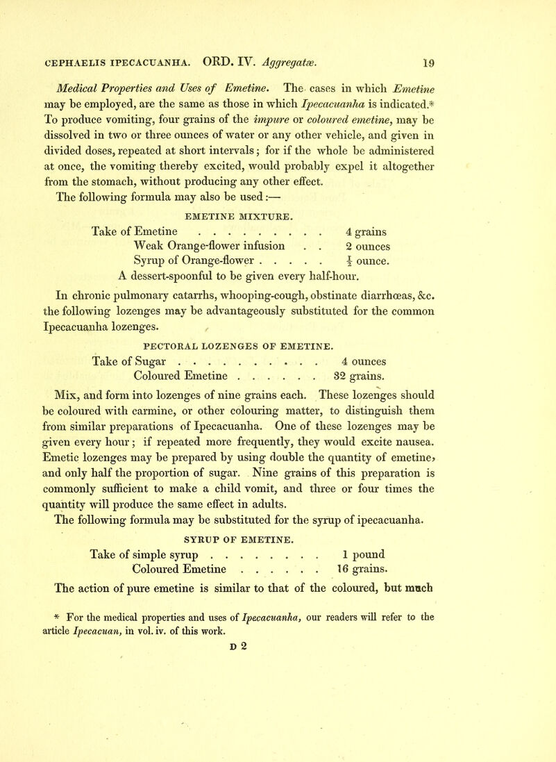 Medical Properties and Uses of Emetine. The cases in which Emetine may be employed, are the same as those in which Ipecacuanha is indicated.* To produce vomiting, four grains of the impure or coloured emetine, may be dissolved in two or three ounces of water or any other vehicle, and given in divided doses, repeated at short intervals; for if the whole be administered at once, the vomiting thereby excited, would probably expel it altogether from the stomach, without producing any other effect. The following formula may also be used:— EMETINE MIXTURE. Take of Emetine 4 grains Weak Orange-flower infusion . . 2 ounces Syrup of Orange-flower J ounce. A dessert-spoonful to be given every half-hour. In chronic pulmonary catarrhs, whooping-cough, obstinate diarrhoeas, &c. the following lozenges may be advantageously substituted for the common Ipecacuanha lozenges. PECTORAL LOZENGES OF EMETINE. Take of Sugar 4 ounces Coloured Emetine 32 grains. Mix, and form into lozenges of nine grains each. These lozenges should be coloured with carmine, or other colouring matter, to distinguish them from similar preparations of Ipecacuanha. One of these lozenges may be given every hour ; if repeated more frequently, they would excite nausea. Emetic lozenges may be prepared by using double the quantity of emetine? and only half the proportion of sugar. Nine grains of this preparation is commonly sufficient to make a child vomit, and three or four times the quantity will produce the same effect in adults. The following formula may be substituted for the syrup of ipecacuanha. SYRUP OF EMETINE. Take of simple syrup 1 pound Coloured Emetine 16 grains. The action of pure emetine is similar to that of the coloured, but much * For the medical properties and uses of Ipecacuanha, our readers will refer to the article Ipecacuan, in vol. iv. of this work. D 2