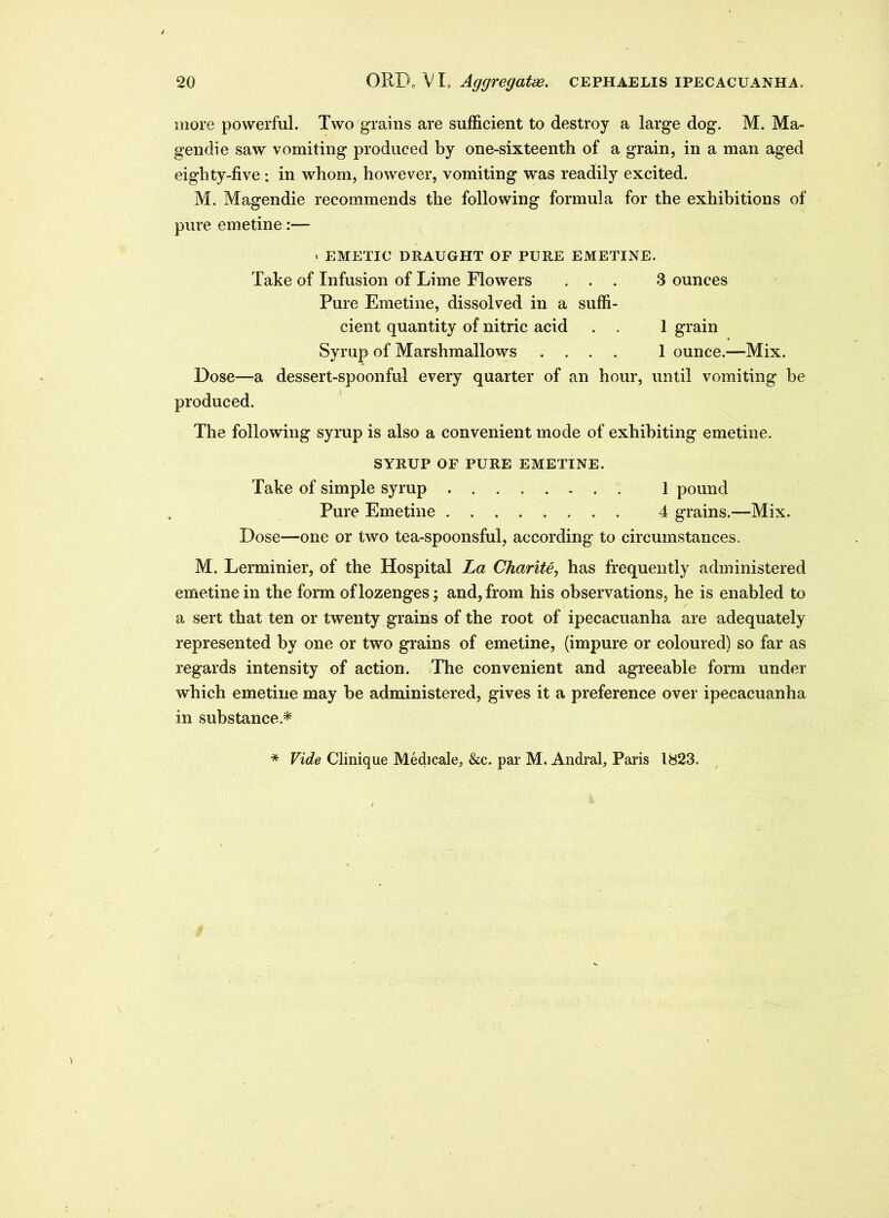 more powerful. Two grains are sufficient to destroy a large dog. M. Ma- gendie saw vomiting produced by one-sixteenth of a grain, in a man aged eighty-five ; in whom, however, vomiting was readily excited. M. Magendie recommends the following formula for the exhibitions of pure emetine:— > EMETIC DRAUGHT OF PURE EMETINE. Take of Infusion of Lime Flowers ... 3 ounces Pure Emetine, dissolved in a suffi- cient quantity of nitric acid . . 1 grain Syrup of Marshmallows .... 1 ounce.—Mix. Dose—a dessert-spoonful every quarter of an hour, until vomiting be produced. The following syrup is also a convenient mode of exhibiting emetine. SYRUP OF PURE EMETINE. Take of simple syrup 1 pound Pure Emetine 4 grains.—Mix. Dose—one or two tea-spoonsful, according to circumstances. M. Lerminier, of the Hospital La Charite, has frequently administered emetine in the form of lozenges; and, from his observations, he is enabled to a sert that ten or twenty grains of the root of ipecacuanha are adequately represented by one or two grains of emetine, (impure or coloured) so far as regards intensity of action. The convenient and agreeable form under which emetine may be administered, gives it a preference over ipecacuanha in substance * * Vide Clinique Medicale, &c. par M. Andral, Paris 1823.