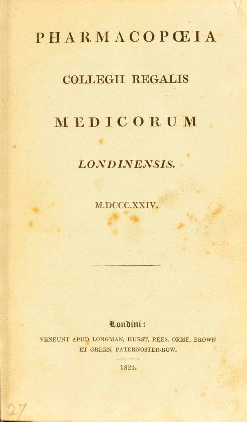 PHARMACOPOEIA COLLEGII REGALIS MEDICORUM LONDINENSIS. M.DCCC.XXIV. Hontfim: VENEUNT APUD LONGMAN, HURST, REES, ORJME, BROWN ET GREEN, PATERNOSTER-ROW. 1824.