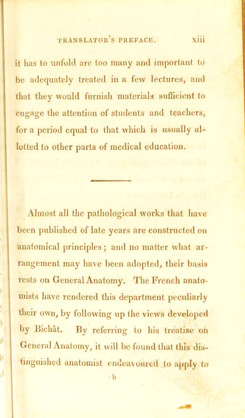 it has to unfold are too many and important to be adequately treated in a few lectures, and that they would furnish materials sufficient to engage the attention of students and teachers, for a period equal to that which is usually al- lotted to other parts of medical education. Almost all the pathological works that have been published of late years are constructed on anatomical principles ; and no matter what ar- rangement may have been adopted, their basis rests on General Anatomy. The French anato- mists have rendered this department peculiarly their own, by following up the views developed by Bichat. By referring to his treatise on General Anatomy, it will be found that this dis- tinguished anatomist endeavoured to apply to b