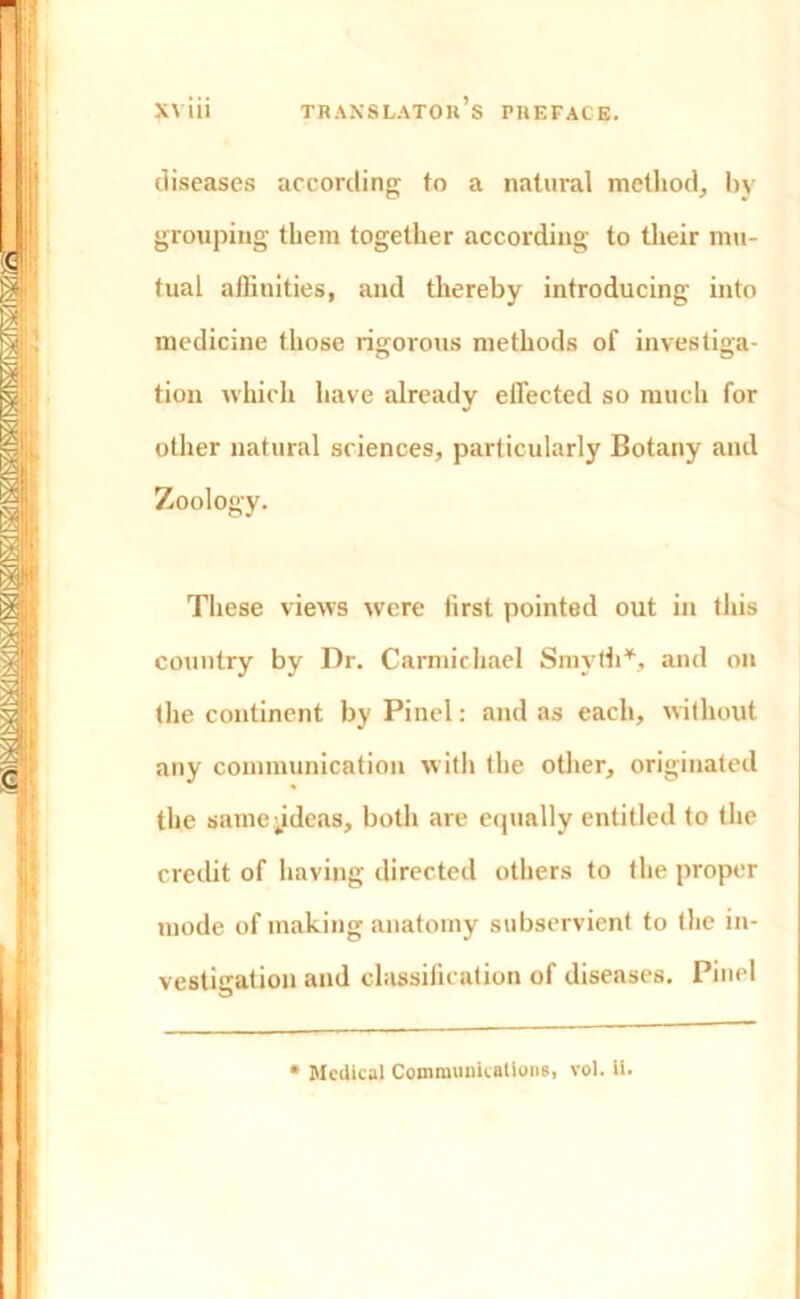 diseases according to a natural method, by grouping them together according to their mu- tual affinities, and thereby introducing into medicine those rigorous methods of investiga- tion which have already effected so much for other natural sciences, particularly Botany and Zoology. These views were first pointed out in this country by Dr. Carmichael Smyth*, and on the continent by Pinel: and as each, without any communication with the other, originated the samejideaa, both are equally entitled to the credit of having directed others to the proper mode of making anatomy subservient to the in- vestigation and classification of diseases. Pinel * Medical Communications, vol. ii.