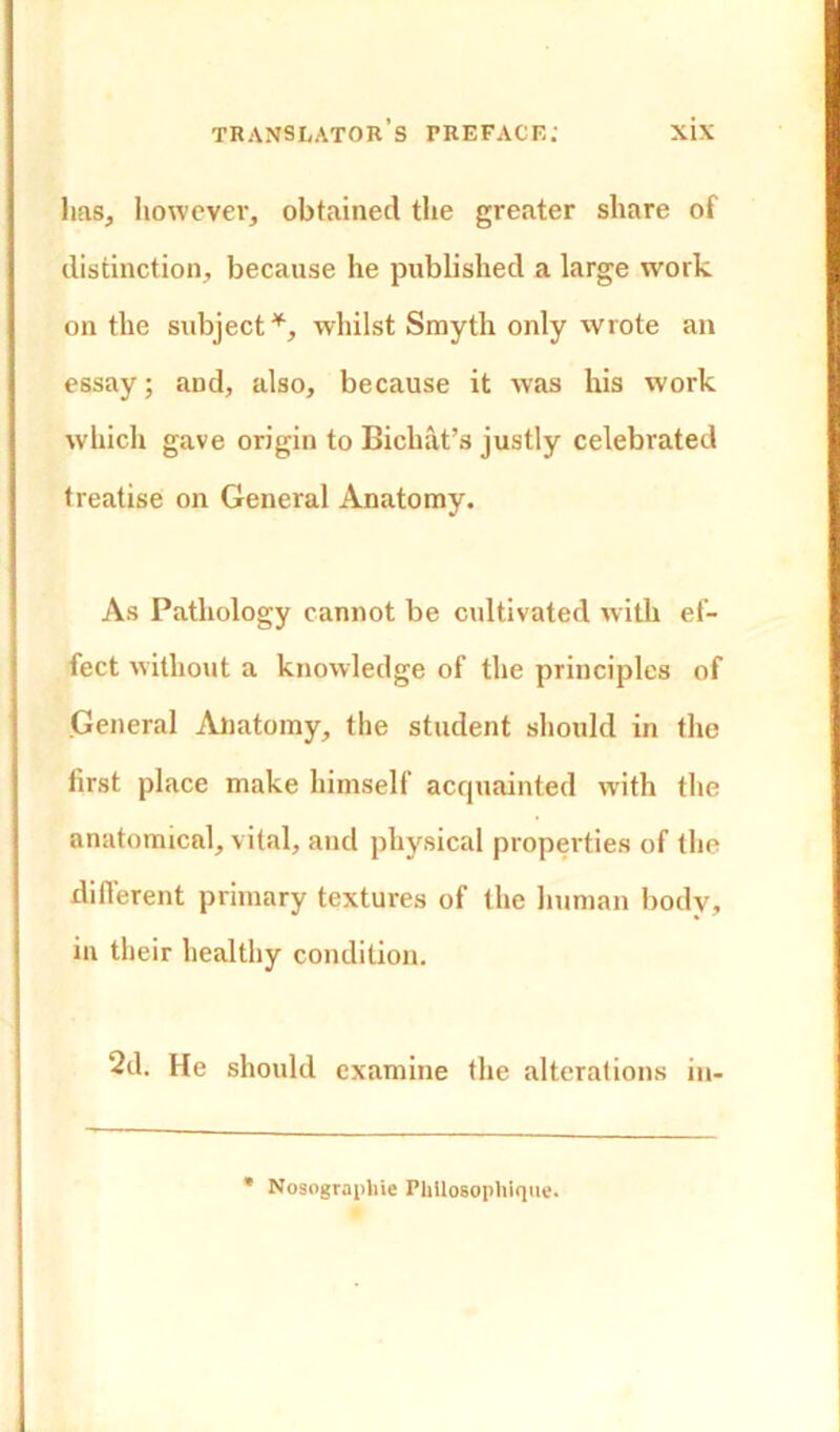 lias, however, obtained the greater share of distinction, because he published a large work on the subject*, whilst Smyth only wrote an essay; and, also, because it was his work which gave origin to Bichat’s justly celebrated treatise on General Anatomy. As Pathology cannot be cultivated with ef- fect without a knowledge of the principles of General Anatomy, the student should in the first place make himself acquainted with the anatomical, vital, and physical properties of the different primary textures of the human body, in their healthy condition. 2d. He should examine the alterations in- Nosograpliie Plillosophique.