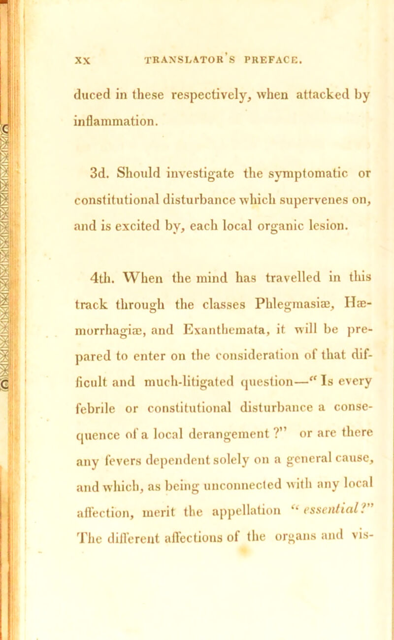 duced in these respectively, when attacked by inflammation. 3d. Should investigate the symptomatic or constitutional disturbance which supervenes on, and is excited by, each local organic lesion. 4th. When the mind has travelled in this track through the classes Phlegmasiaj, Hee- morrhagiae, and Exanthemata, it will be pre- pared to enter on the consideration of that dif- ficult and much-litigated question—“ Is every febrile or constitutional disturbance a conse- quence of a local derangement ?” or are there any fevers dependent solely on a general cause, and which, as being unconnected with any local affection, merit the appellation *• essential? The different allections of the organs and vis-