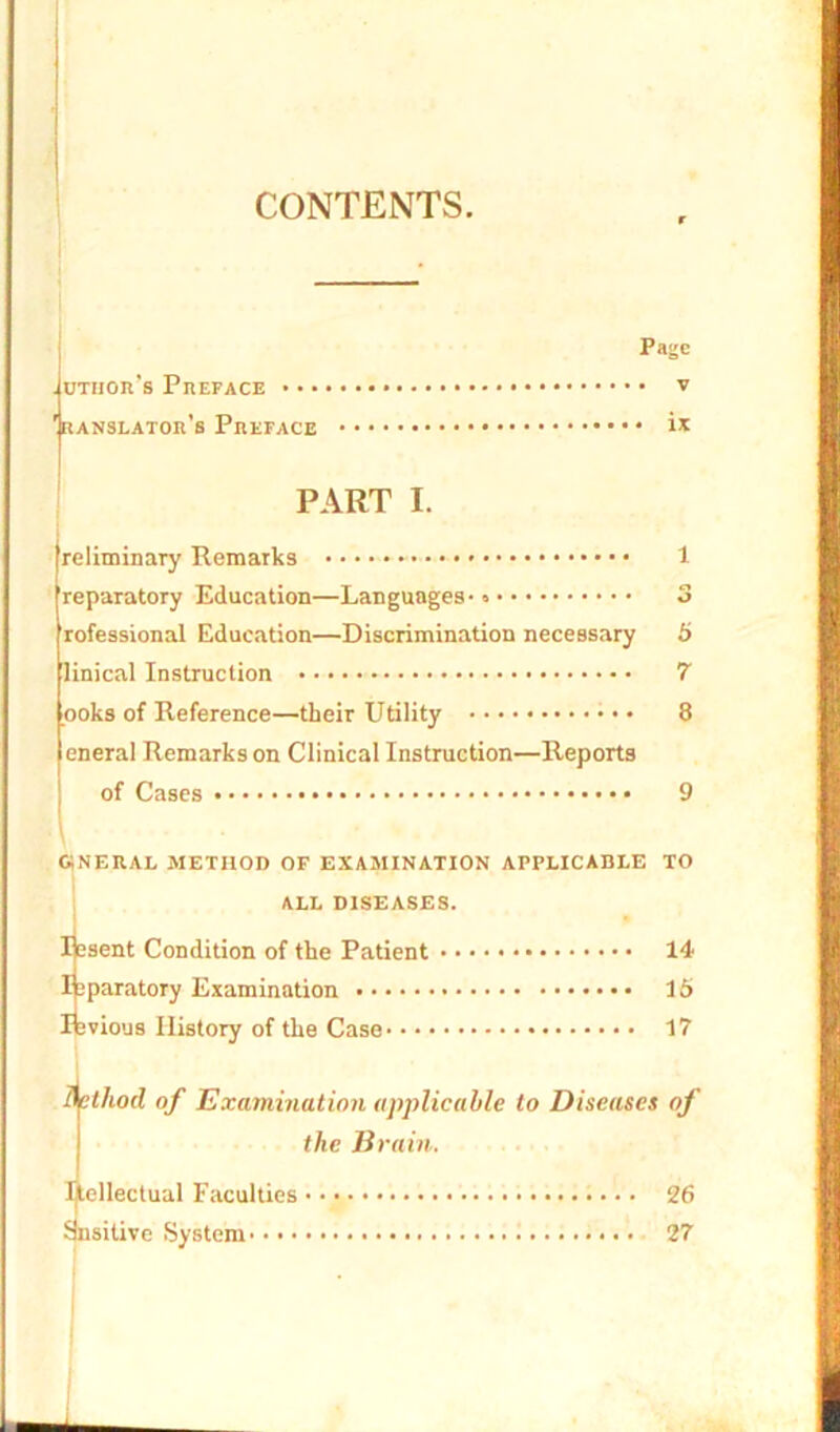 CONTENTS. Page union's Preface v 'ranslator’s Preface ix PART I. reliminary Remarks reparatory Education—Languages- rofessional Education—Discrimination necessary linical Instruction ooks of Reference—their Utility • • eneral Remarks on Clinical Instruction—Reports of Cases 5 7 8 general method of examination applicable to ALL DISEASES. Ifesent Condition of the Patient 14 Ifeparatory Examination 16 Ifevious History of the Case 17 Method of Examination applicable to Diseases of the Brain. Intellectual Faculties 26 Snsilive System 27